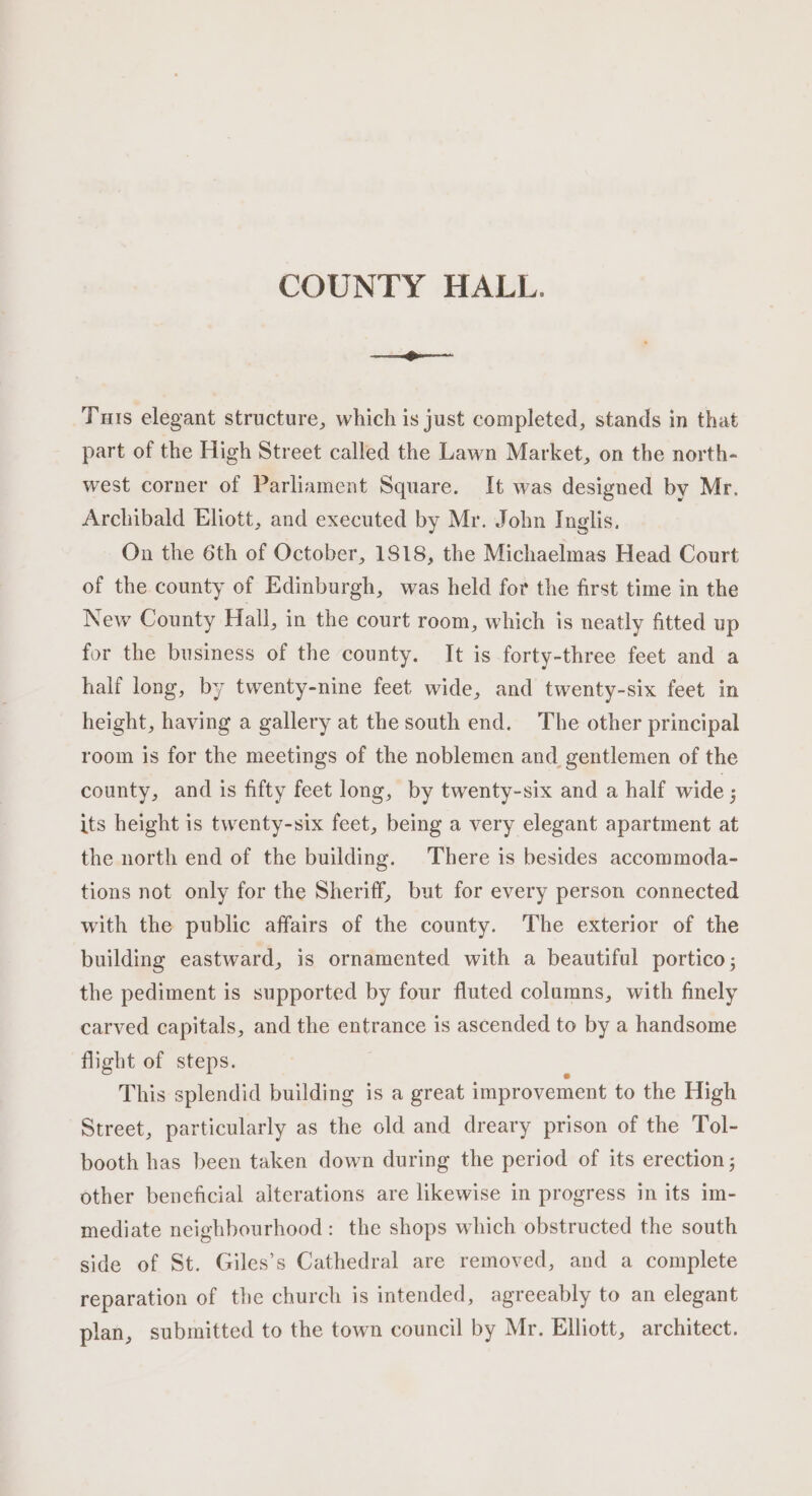 COUNTY HALL. Tuts elegant structure, which is just completed, stands in that part of the High Street called the Lawn Market, on the north- west corner of Parliament Square. It was designed by Mr. Archibald Eliott, and executed by Mr. John Inglis. On the 6th of October, 1818, the Michaelmas Head Court of the county of Edinburgh, was held for the first time in the New County Hall, in the court room, which is neatly fitted up for the business of the county. It is forty-three feet and a half long, by twenty-nine feet wide, and twenty-six feet in height, having a gallery at the south end. The other principal room is for the meetings of the noblemen and gentlemen of the county, and is fifty feet long, by twenty-six and a half wide ; its height is twenty-six feet, being a very elegant apartment at the north end of the building. There is besides accommoda- tions not only for the Sheriff, but for every person connected with the public affairs of the county. The exterior of the building eastward, is ornamented with a beautiful portico; the pediment is supported by four fluted columns, with finely carved capitals, and the entrance is ascended to by a handsome flight of steps. ; : This splendid building is a great improvement to the High Street, particularly as the old and dreary prison of the Tol- booth has been taken down during the period of its erection; other beneficial alterations are likewise in progress in its im- mediate neighbourhood: the shops which obstructed the south side of St. Giles’s Cathedral are removed, and a complete reparation of the church is intended, agreeably to an elegant plan, submitted to the town council by Mr. Elliott, architect.