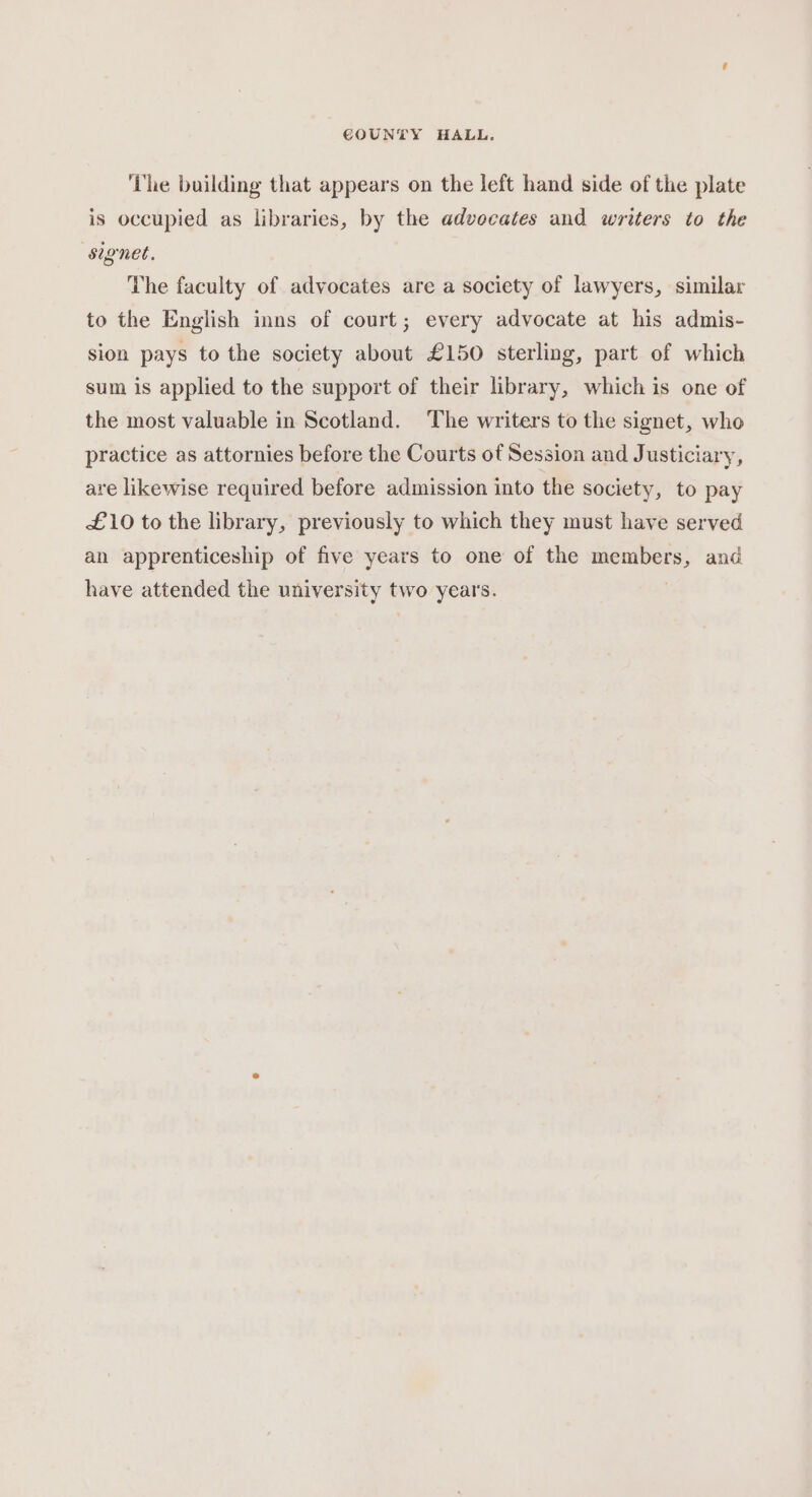 ‘The building that appears on the left hand side of the plate is occupied as libraries, by the advocates and writers to the signet. The faculty of advocates are a society of lawyers, similar to the English inns of court; every advocate at his admis- sion pays to the society about £150 sterling, part of which sum is applied to the support of their library, which is one of the most valuable in Scotland. The writers to the signet, who practice as attornies before the Courts of Session and Justiciary, are likewise required before admission into the society, to pay £10 to the library, previously to which they must have served an apprenticeship of five years to one of the members, and have attended the university two years.