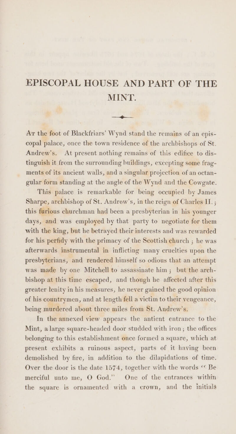 EPISCOPAL HOUSE AND PART OF THE MINT. a ae. Ar the foot of Blackfriars’ Wynd stand the remains of an epis- copal palace, once the town residence of the archbishops of St. Andrew’s. At present nothing remains of this edifice to dis- tinguish it from the surrounding buildings, excepting some frag- ments of its ancient walls, and a singular projection of an octan- gular form standing at the angle of the Wynd and the Cowgate. This palace is remarkable for being occupied by James Sharpe, archbishop of St. Andrew’s, in the reign of Charles IT. ; this furious churchman had been a presbyterian in his younger days, and was employed by that party to negotiate for them with the king, but he betrayed their interests and was rewarded for his perfidy with the primacy of the Scottish church ; he was afterwards instrumental in inflicting many cruelties upon the presbyterians, and rendered himself so odious that an attempt was made by one Mitchell to assassinate him ; but the arch- bishop at this time escaped, and though he affected after this greater lenity in his measures, he never gained the good opinion of his countrymen, and at length fell a victim to their vengeance, being murdered about three miles from St. Andrew’s. In the annexed view appears the antient entrance to the Mint, alarge square-headed door studded with iron ; the offices belongmg to this establishment once formed a square, which at present exhibits a ruinous aspect, parts of it having been demolished by fire, in addition to the dilapidations of time. Over the door is the date 1574, together with the words “* Be merciful unto me, O God.’ One of the entrances within the square is ornamented with a crown, and the initials