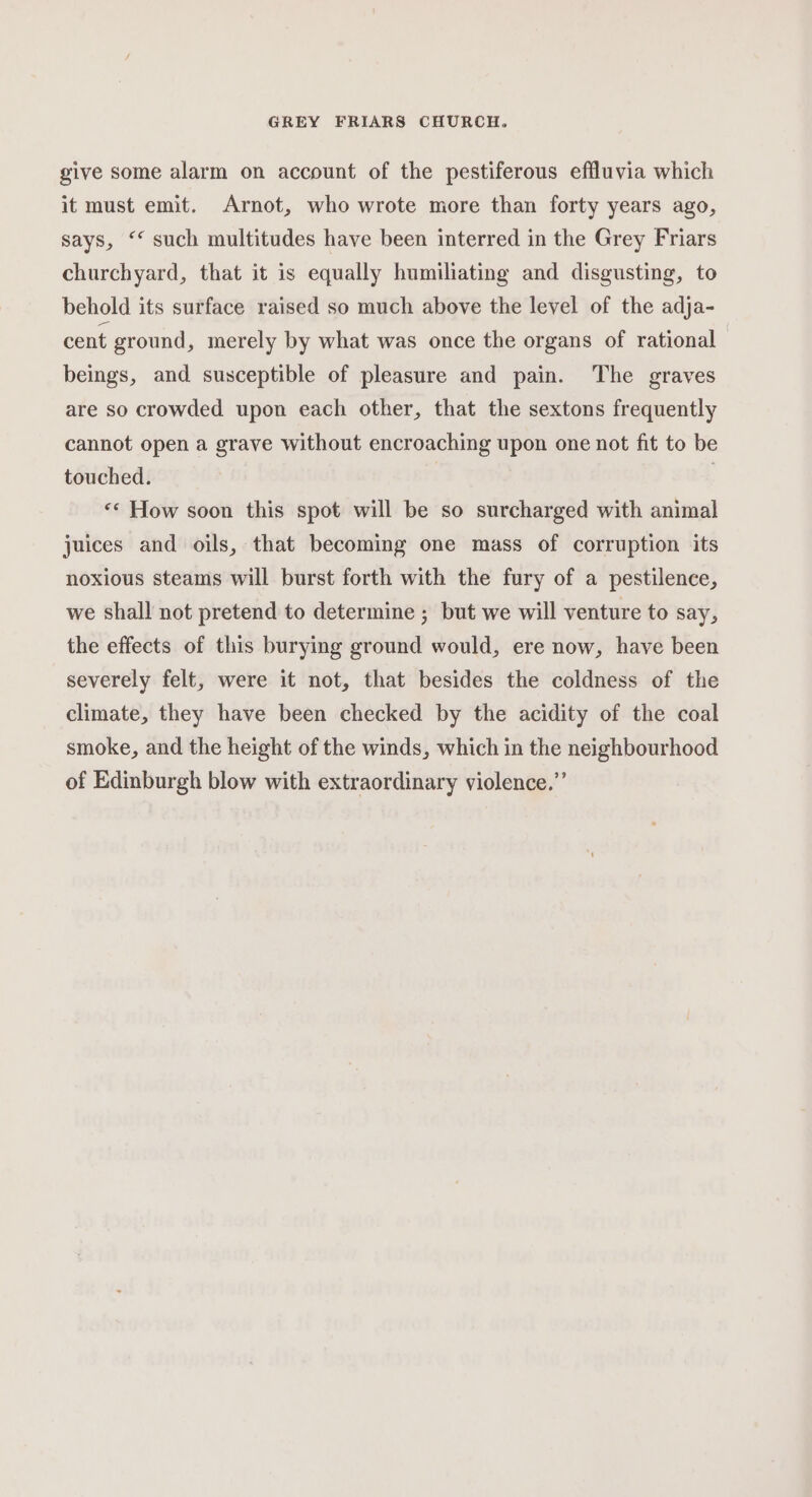 give some alarm on account of the pestiferous effluvia which it must emit. Arnot, who wrote more than forty years ago, says, ‘* such multitudes have been interred in the Grey Friars churchyard, that it is equally humiliating and disgusting, to behold its surface raised so much above the level of the adja- cent ground, merely by what was once the organs of rational beings, and susceptible of pleasure and pain. The graves are so crowded upon each other, that the sextons frequently cannot open a grave without encroaching upon one not fit to be touched. | | «¢ How soon this spot will be so surcharged with animal juices and oils, that becoming one mass of corruption its noxious steams will burst forth with the fury of a pestilence, we shall not pretend to determine ; but we will venture to say, the effects of this burying ground would, ere now, have been severely felt, were it not, that besides the coldness of the climate, they have been checked by the acidity of the coal smoke, and the height of the winds, which in the neighbourhood of Edinburgh blow with extraordinary violence.”