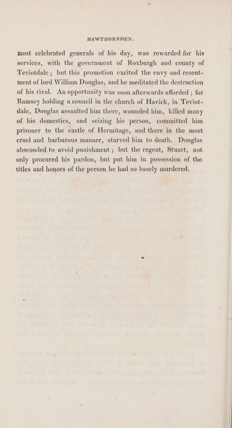most celebrated generals of his day, was rewarded for his services, with the government of Roxburgh and county of Teviotdale ; but this promotion excited the envy and resent- ment of lord William Douglas, and he meditated the destruction of his rival. An opportunity was soon afterwards afforded ; for Ramsey holding a council in the church of Havick, in Teviot- dale, Douglas assaulted him there, wounded him, killed many of his domestics, and seizing his person, committed him prisoner to the castle of Hermitage, and there in the most cruel and barbarous manner, starved him to death. Douglas absconded to avoid punishment ; but the regent, Stuart, not only procured his pardon, but put him in possession of the titles and honors of the person he had so basely murdered.