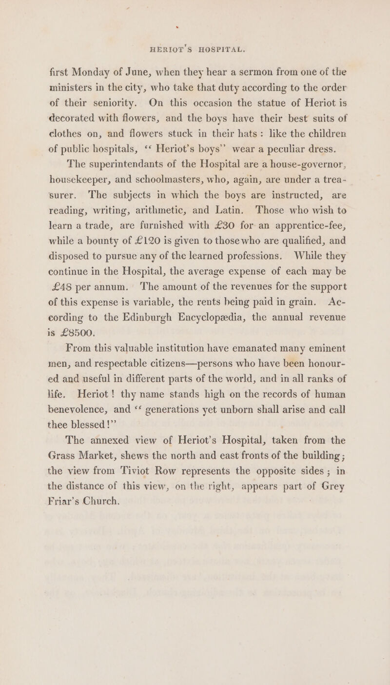 first Monday of June, when they hear a sermon from one of the ministers in the city, who take that duty according to the order of their seniority. On this occasion the statue of Heriot is decorated with flowers, and the boys have their best suits of clothes on, and flowers stuck in their hats: like the children of public hospitals, ‘“ Heriot’s boys’? wear a peculiar dress. The superintendants of the Hospital are a house-governor, housekeeper, and schoolmasters, who, again, are under a trea- surer. The subjects in which the boys are instructed, are reading, writing, arithmetic, and Latin. ‘Those who wish to learn a trade, are furnished with £30 for an apprentice-fee, while a bounty of £120 is given to those who are qualified, and disposed to pursue any of the learned professions. While they continue in the Hospital, the average expense of each may be £48 per annum. ‘The amount of the revenues for the support of this expense is variable, the rents being paid in grain. Ac- cording to the Edinburgh Encyclopedia, the annual revenue is £8500. From this valuable institution have emanated many eminent men, and respectable citizens—persons who have been honour- ed and useful in different parts of the world, and in all ranks of life. Heriot! thy name stands high on the records of human benevolence, and ‘‘ generations yet unborn shall arise and call thee blessed !”’ The annexed view of Heriot’s Hospital, taken from the Grass Market, shews the north and east fronts of the building ; the view from Tiviot Row represents the opposite sides ; in the distance of this view, on the right, appears part of Grey Friar’s Church. 7