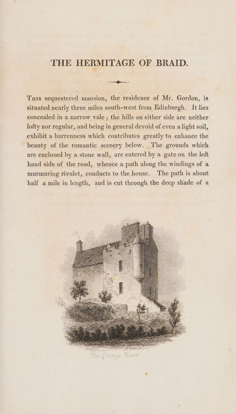 THE HERMITAGE OF BRAID. ee aes Tis sequestered mansion, the residence of Mr. Gordon, is situated nearly three miles south-west from Edinburgh. It lies concealed in a narrow vale ; the hills on either side are neither lofty nor regular, and being in general devoid of even a light soil, exhibit a barrenness which contributes greatly to enhance the beauty of the romantic scenery below. The grounds which are enclosed by a stone wall, are entered by a gate on the left hand side of the road, whence a path along the windings of a murmuring rivulet, conducts to the house. The path is about half a mile in length, and is cut through the deep shade of a