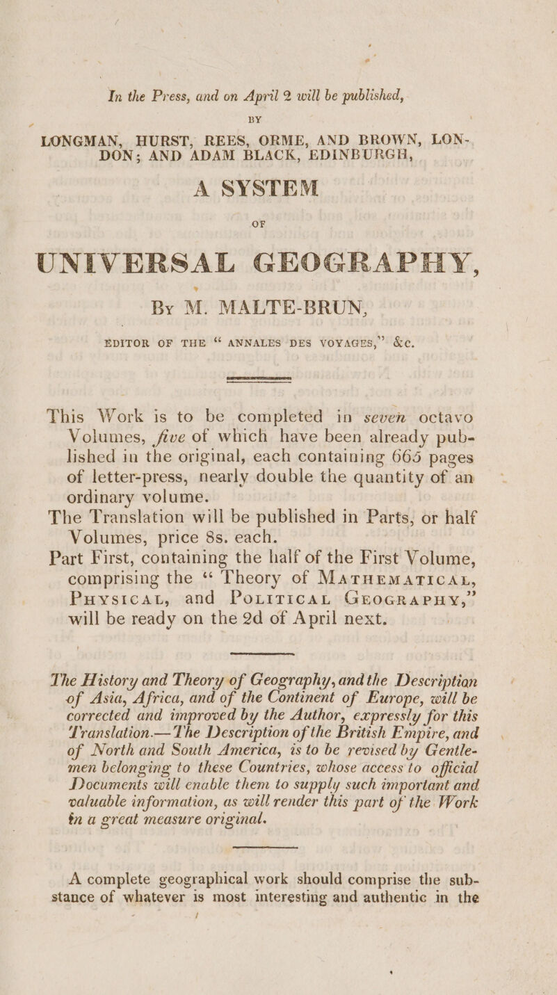 o In the Press, and on April 2 will be published, BY LONGMAN, HURST, REES, ORME, AND BROWN, LON- DON; AND ADAM BLACK, EDINBURGH, A SYSTEM OF UNIVERSAL GHOGRAPI By M. MALTE-BRUN, LY, EDITOR OF THE “ ANNALES DES voyaGes,” &amp;c. This Work is to be completed in seven octavo Volumes, five of which have been already pub- lished in the original, each containing 665 pages of letter-press, nearly double the quantity of an ordinary volume. The Translation will be published in Parts, or half Volumes, price 8s. each. roe Part First, containing the half of the First Volume, comprising the ** Theory of MaTrHematTiIcan, Puysicat, and Poritricat GEeoGRAPHY,” will be ready on the 2d of April next. The History and Theory of Geography, and the Descriptian of Asia, Africa, and of the Continent of Europe, will be corrected and improved by the Author, expressly for this LTranslation.— The Description of the British Empire, and of North and South America, is to be revised by Gentle- men belonging to these Countries, whose access to official Documents will enable them to supply such important and valuable information, as will render this part of the Work tn a great measure original. A complete geographical work should comprise the sub- stance of whatever is most interesting and authentic in the , /