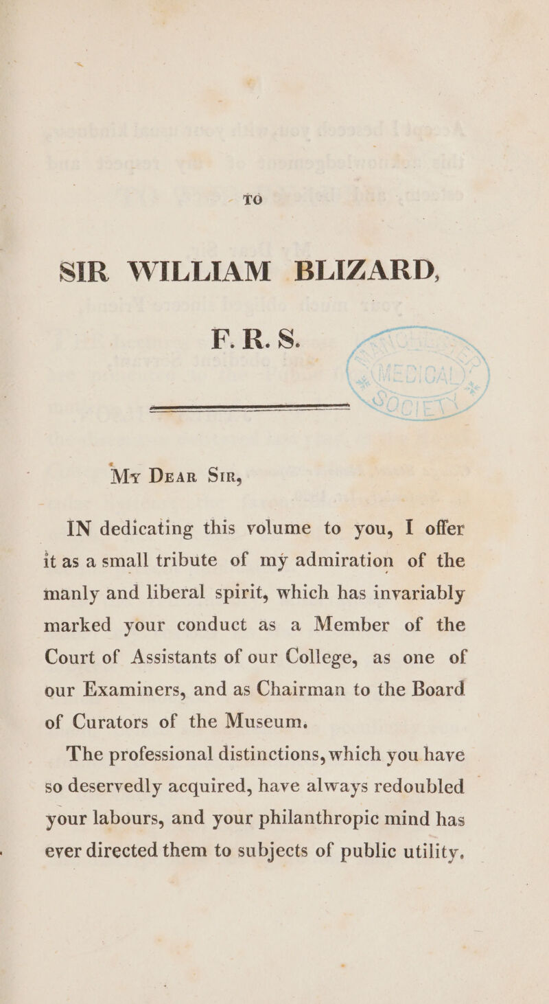 £6 SIR WILLIAM BLIZARD, FUR Sec CEL My Dear Sir, IN dedicating this volume to you, I offer it as asmall tribute of my admiration of the manly and liberal spirit, which has invariably marked your conduct as a Member of the Court of Assistants of our College, as one of our Examiners, and as Chairman to the Board of Curators of the Museum. The professional distinctions, which you have so deservedly acquired, have always redoubled — your labours, and your philanthropic mind has ever directed them to subjects of public utility.