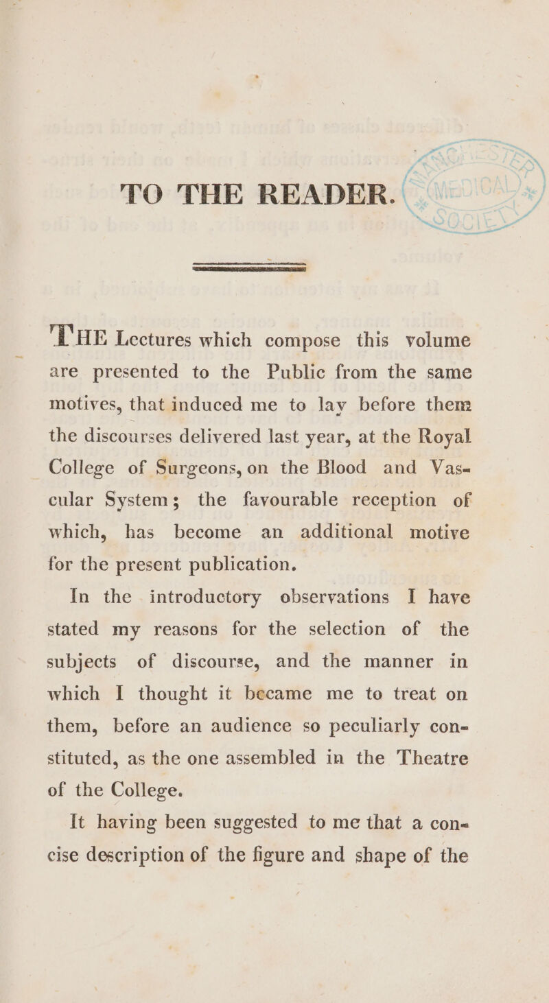 ‘ a ws TO THE READER. 'T'HE Lectures which compose this volume are presented to the Public from the same motives, that induced me to lay before them the discourses delivered last year, at the Royal College of Surgeons,on the Blood and Vas~ cular System; the favourable reception of which, has become an additional motive for the present publication. In the introductory observations I have stated my reasons for the selection of the subjects of discourse, and the manner in which I thought it became me to treat on them, before an audience so peculiarly con- stituted, as the one assembled in the Theatre of the College. It having been suggested to me that a con« cise description of the figure and shape of the