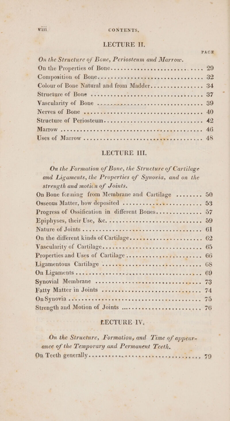 Wili CONTENTS, LECTURE II, PACE On the Structure of Bene, Periosteum and Marrow. On the Properties of Bone........ Gealees ccse eer ers says 20 Composition of Bone......... Sy, eee 4 Colour of Bone Natural and from Madder.......c.ececces 34 Structure of Bone ........ ab ered Ee We Odes cae Vascularity of Bone ...... REAR TOMAS 39 Nerves of Bone .....+.00. Pt awr aan. seat acs i wists vin idan vateeed Sane mtracture wi Perostewin. 1's o's. eis | ole os ote ewe oe REL ee 42, DROW 3 &lt;'s 2 Pe Retin) recueremnes.” oN eer oe 46 Pcessot sMaitOW &lt;cciee an bse 5 G0cee oe, Se ee 48 LECTURE III. On the Formation of Bone, the Structure of Cartilage and Ligaments, the Properties of Synovia, and on the strength and moticn of Joints. On Bone forming from Membrane and Cartilage AyBS Es - 50 Osseous Matter, how deposited Rie era intone 2, aT ae 03 Progress of Ossification in different Dene o7 PUMNVSess ADEIMUSE, GC. ns 54 css cs sae ds oe ulna sais e ss a9 INALUTC TON POLMAS. (5. oq Ss Ss 5 5:5 «biel s GARE 0 55 D'or ss SO ge Oe 61 On the different kinds of Cartilage... ....c-eseeeee aeons 62 eo irity. Of (Canilage 0. &lt;4 suites eisicts = =n ben © 6 4'5)5 ayo EO Properties and Uses of Cartilage....... Se oe 66 Ligamentous Cartilage .......ee.seeees i HOA ce Mee wis 68 OSE ae aICUtS 4 cess cua s+ « © ee Siae.ns &amp; siassie'g 0 SURG s-. 69 Synovial Membrane .........--ceweseeee $4: wiiene ole Eve's 70 Fatty Matter in Joints ......e.eeeeeee rere pees 74 On Synovia oes. eecceeeceseess Tee reo Mr a 79 Strength and Motion of Joints ..........225. sighs oc ea ae 7 LECTURE IV. On the Structure, Formation, and Time of appear- ance of the Temporary and Permanent Teeth. On Teeth generally. .ncccercanens sine siiecge cies shte cay 79