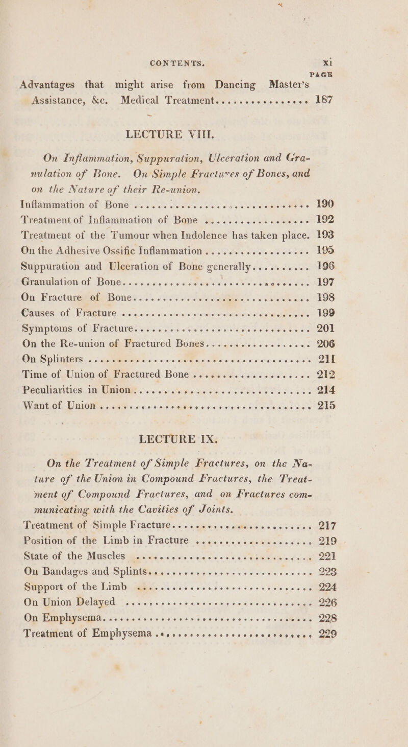 PAGE Advantages that might arise from Dancing Master’s Assistance, &amp;c. Medical Treatment.......ccecscoee 187 LECTURE VIII. On Inflammation, Suppuration, Ulceration and Gra- nulation of Bone. On Simple Fractures of Bones, and on the Nature of their Re-union. Inflammaton of Bones ssi ok Sees. 8 de ANAS eae ee 190 Treatment of Inflammation of Bone ..........ececveee 192 Treatment of the Tumour when Indolence has taken place. 193 On the Adhesive Ossific Inflammation ...........eceee08 195 Suppuration and Ulceration of Bone See i eda MEOO Gianulahienof Bone. scccacenvrs oh voauetee separa. 197 On Fractiveieabonesa.s).. 65s Je. Se. 198 AS CS&gt; Of » EWAGRUTO) «0h 6:6; 0k 0r0: 00: cratere” ator gene shekatene! ot ohphapebaneretll'c 199 PumptomsreG A racture wisi sek 0S. ALS la ey Oh oe 201 On the Re-union of Fractured BonesS.........eeceseeee 206 @u Splinters. «gates 0 ++ AUTO nee aye oR Ptr | Time of Union of Fractured Bone ROR e &lt; Saket le ose 212 Cea axles, 1 UPN UE.-.10-star sein yal ts « oe Seas Se 88S 214 W ant.of Dnions «aM «+ 90059 SMa ot grad o&gt; ares ss ath AParmer tg 5 LECTURE IX. On the Treatment of Simple Fractures, on the Na- ture of the Union in Compound Fractures, the Treat- ment of Compound Fractures, and on Fractures com- municating with the Cavities of Joints. Treatment of Simple Fracture...... PO ee ee 74 Position of the Limb in Fracture . 65.005. .as eee eocld ong 219 State of the Muscles ..esssecoee eee eS Se ee | On Bandages and Splints.........-. SE tne ee a gta 223 Support of the Limb ..... SPEED Cb stsber sls ao Rete oe 224 On Union Delayed ....,....... Ries eas ae “a, a 90.8 Gos eae 226 On Emphysema. .........eeeee- S:dkolbisisl a'e.5 « 3 2 228 Treatment of Emphysema .accscsvccsorcrvccceevgerss 229