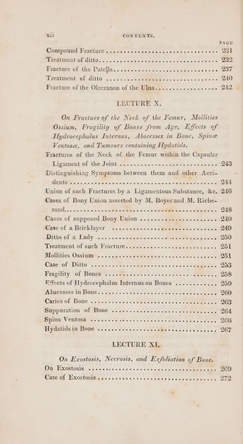 &gt; an CONTENTS. PAGE Comipotind Piattutegieatee sie cehiget ss Use gesesee css OBE Me atten ON GUEGs o . .)s «in « exetelenn tueuypis « «8.5 wae 6 oad «es 232 Bunetare of the Patella... sqm caw ows seis « ‘teense oor Jregtment-of ditto .....&lt;.'.\.Jo uae... ss suss desea ns 240 Fracture of the Olecranon of the Ulma.......... fe 0% 9 nye paras LECTURE X. On Fracture of the Neck of the Femur, Moliities Ossium, Fragility of Bones from Age, Effects of Hydrocephalus Internus, Abscesses in Bone, Spine Ventose, and Tumours containing Hydatids. Fractures of the Neck of the Femur within the Capsular Pxcucnt, of The Joints 5 5. :..55.0565&lt; dave, weeks 2. 243 Distinguishing Symptoms between them and other Acci- eo del min dewau sonccabert sige ts sea 244 Union of such Fractures by.a Ligamentous Substance, &amp;c. 246 Cases of Bony Union asserted by M. Boyer and M. Riche- BEI UCL a denn ey vs'8e'8s «y's eisg Sa eres sa cea Fehave: @ ectdgeloe ss aS Cases of supposed Sous Wien &lt;. bs sisinaer cote e ees soe- 249 ase of a Brtcklayer. . seas &lt; caicie.e.¢ 0.0 eMiblins olabe sie leie oo. 249 Rl ay coiiccon csp onevoxcegeeracnencctye- 0 Perici Gist kick. . 250 Treatment of such Fracture 4%. 42..-: ..:. Qe eee 251 Blollities OSSrWie®, ss iesies splot b «6 oes cM ecards Tek Case ol Dito ois Soles Se ie ees ses Cates eo. ieee. Bas Fragility of Bones ..... Be Se Ao Se Sune bss 208 Effects of Hydrocephalus Internus on Bones .......... 2 259 Abscessés* Bone |. O20. BRS SS Ay Aree |) Garces of Bone 2 seere sts Wie eee hea Sep puration «or ONE “Age oS ee ee ost chy seo hao, 264 _Spina Ventosa ........; bso o's win ara gtaie eal ae ates siete ae Hydatids in Bone ....6..-eeeeeeee y Sere rery en ernie or: LECTURE XI, On Exostosis, Necrosis, and Exfoliation of Bong. On Exostosis @eoeoespeteoeoet?eve eee HM# eee eo @ eoeeeeeseee@ eoes0nvoeeees 96S: Mase Gl EXOSTOSISINs ss 04 Anas sos 4M sc ee be ee eee 272. te