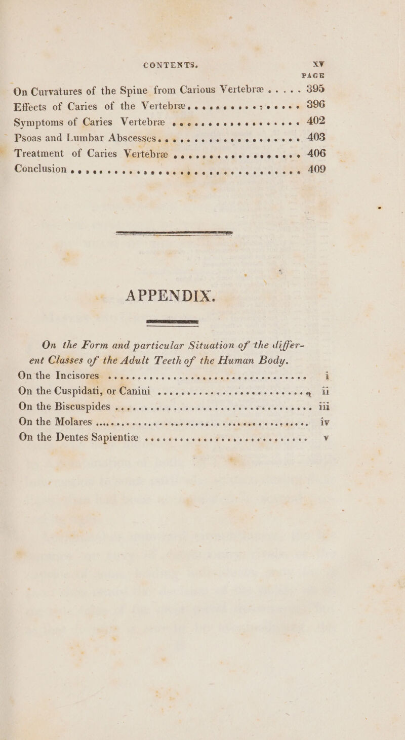 PAGE On Curvatures of the Spine from Carious Vertebre ..... 395 Effects of Caries of the Vertebree. eccncccscseeese JUG Symptoms of Caries Vertebre sececscssecsrereos 402 ~ Psoas and Lumbar Abscesseseescecccscvccccesess 40a Treatment of Caries Vertebre ate AGES af oh Se @: wc ee ROO MGRCIUSIOW 6 6 a 6.0) s/s: athe: s » « ee on ae 409 APPENDIX. On the Form and particular Situation of the differ- ent Classes of the Adult Teeth of the Human Body. On the Incisores ........ On the Cuspidativor Canini ....3...00.04. Py re eee ay oe On the Bicteepides sesig so 00 es 2 8 eas er ke te Wry EG MIOTAL ES GS, aioe + « 0elaielaslaiae wie Seta Ce sae AY On the Dentes Sapientize ....6.csccccdsvsececces asx Waa tle e@eoeee v €