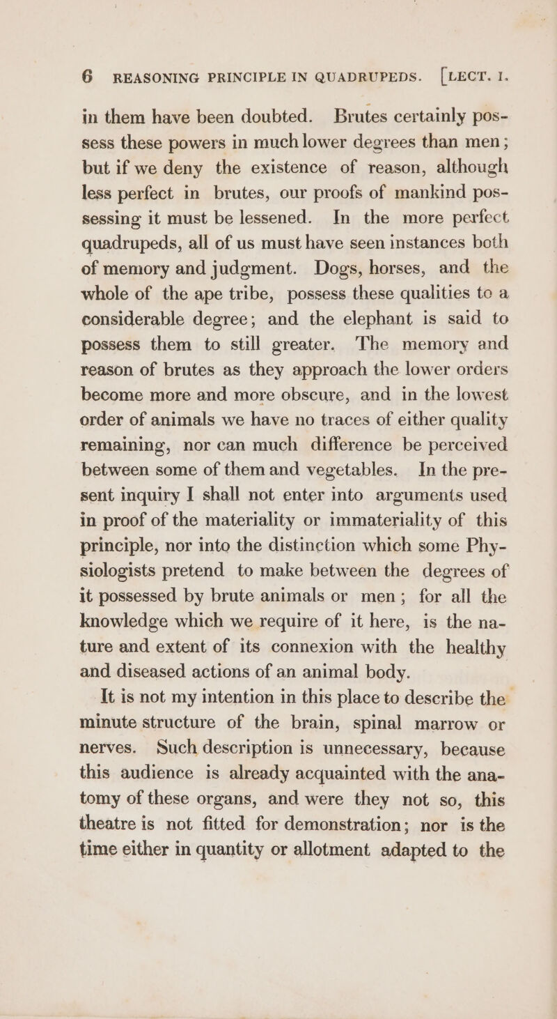 in them have been doubted. Brutes certainly pos- sess these powers in much lower degrees than men ; but if we deny the existence of reason, although less perfect in brutes, our proofs of mankind pos- sessing it must be lessened. In the more perfect quadrupeds, all of us must have seen instances both of memory and judgment. Dogs, horses, and the whole of the ape tribe, possess these qualities to a considerable degree; and the elephant is said to possess them to still greater. The memory and reason of brutes as they approach the lower orders become more and more obscure, and in the lowest order of animals we have no traces of either quality remaining, nor can much difference be perceived between some of them and vegetables. In the pre- sent inquiry I shall not enter into arguments used in proof of the materiality or immateriality of this principle, nor into the distinction which some Phy- siologists pretend to make between the degrees of it possessed by brute animals or men; for all the knowledge which we require of it here, is the na- ture and extent of its connexion with the healthy and diseased actions of an animal body. It is not my intention in this place to describe the’ minute structure of the brain, spinal marrow or nerves. Such description is unnecessary, because this audience is already acquainted with the ana- tomy of these organs, and were they not so, this theatre is not fitted for demonstration; nor is the time either in quantity or allotment adapted to the