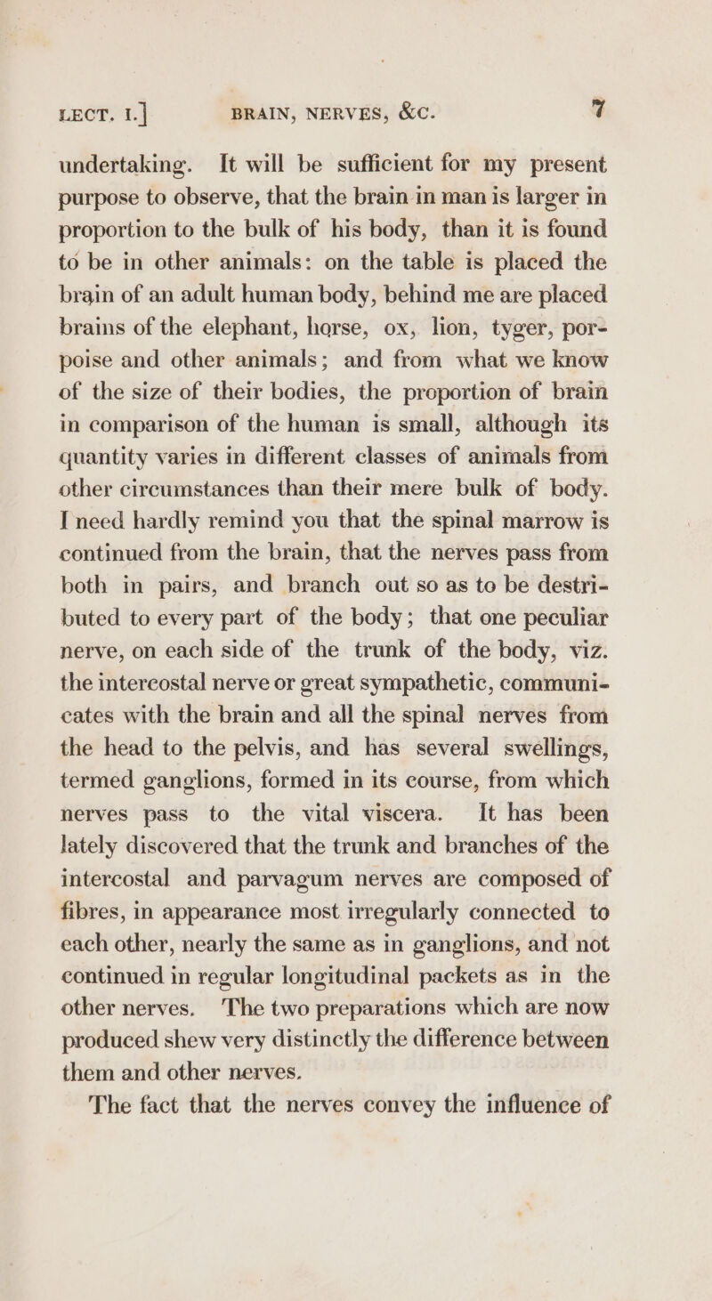 undertaking. It will be sufficient for my present purpose to observe, that the brain in man is larger m proportion to the bulk of his body, than it is found to be in other animals: on the table is placed the brain of an adult human body, behind me are placed brains of the elephant, harse, ox, lion, tyger, por- poise and other animals; and from what we know of the size of their bodies, the proportion of brain in comparison of the human is small, although its quantity varies in different classes of animals from other circumstances than their mere bulk of body. I need hardly remind you that the spinal marrow is continued from the brain, that the nerves pass from both in pairs, and branch out so as to be destri- buted to every part of the body; that one peculiar nerve, on each side of the trunk of the body, viz. the intercostal nerve or great sympathetic, communi- cates with the brain and all the spinal nerves from the head to the pelvis, and has several swellings, termed ganglions, formed in its course, from which nerves pass to the vital viscera. It has been lately discovered that the trunk and branches of the intercostal and parvagum nerves are composed of fibres, in appearance most irregularly connected to each other, nearly the same as in ganglions, and not continued in regular longitudinal packets as in the other nerves. The two preparations which are now produced shew very distinctly the difference between them and other nerves. The fact that the nerves convey the influence of
