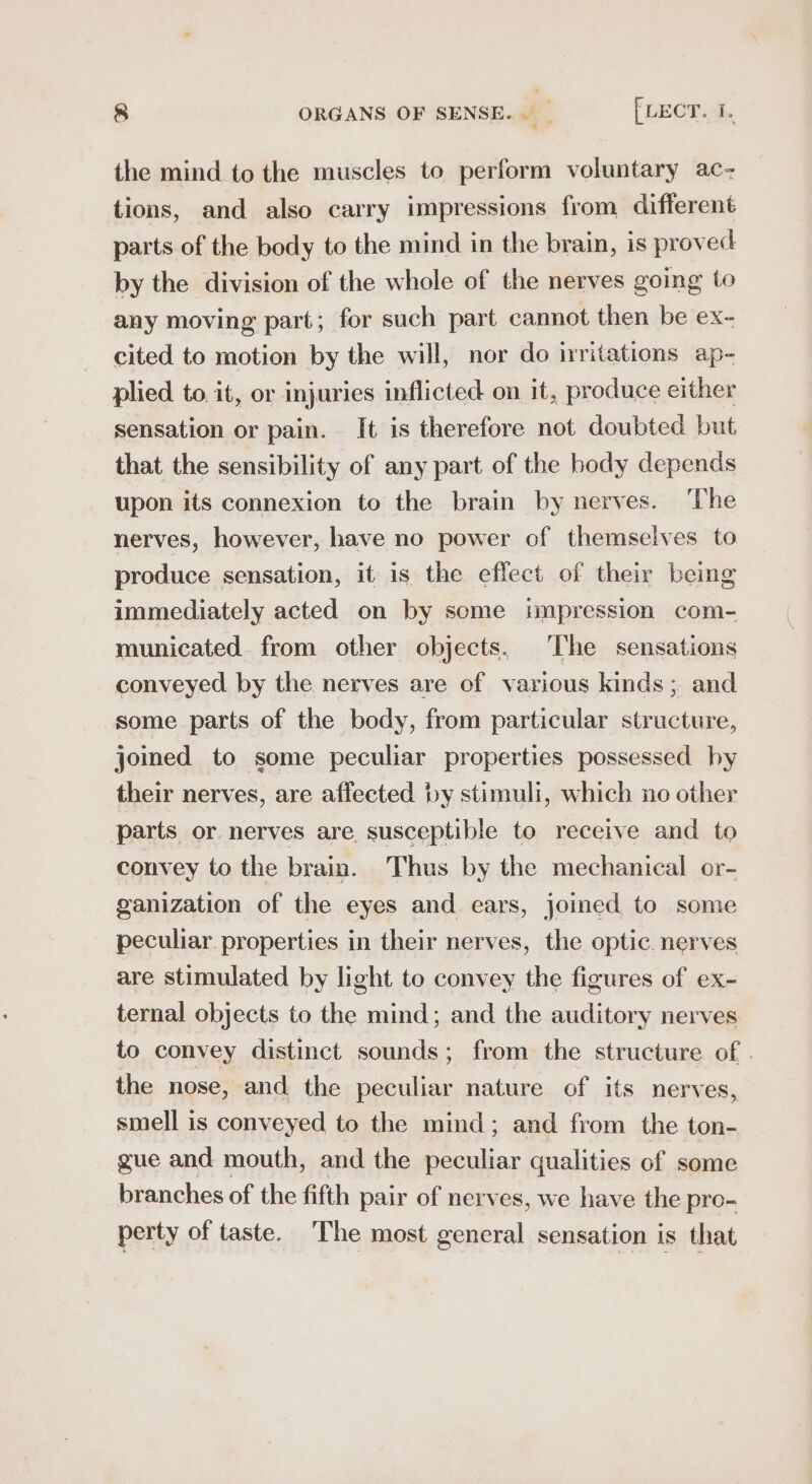 the mind to the muscles to perform voluntary ac- tions, and also carry impressions from different parts of the body to the mind in the brain, is proved by the division of the whole of the nerves going to any moving part; for such part cannot then be ex- cited to motion by the will, nor do irritations ap- plied to. it, or injuries inflicted on it, produce either sensation or pain. It is therefore not doubted but that the sensibility of any part of the body depends upon its connexion to the brain by nerves. ‘The nerves, however, have no power of themselves to produce sensation, it is the effect of their being immediately acted on by some impression com- municated. from other objects. ‘The sensations conveyed by the nerves are of various kinds; and some parts of the body, from particular structure, joined to some peculiar properties possessed hy their nerves, are affected by stimuli, which no other parts or nerves are. susceptible to receive and to convey to the brain. Thus by the mechanical or- ganization of the eyes and ears, joined to some peculiar. properties in their nerves, the optic. nerves are stimulated by light to convey the figures of ex- ternal objects to the mind; and the auditory nerves to convey distinct sounds; from the structure of . the nose, and the peculiar nature of its nerves, smell is conveyed to the mind; and from the ton- gue and mouth, and the peculiar qualities of some branches of the fifth pair of nerves, we have the pro- perty of taste. The most general sensation is that