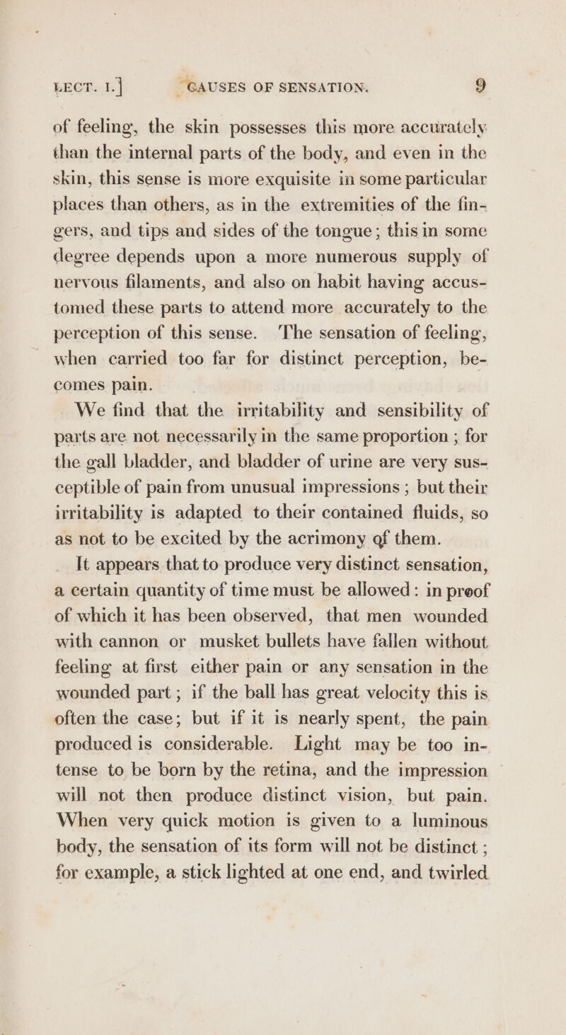 of feeling, the skin possesses this more accurately than the internal parts of the body, and even in the skin, this sense is more exquisite in some particular places than others, as in the extremities of the fin- gers, and tips and sides of the tongue; this in some degree depends upon a more numerous supply of nervous filaments, and also on habit having accus- tomed these parts to attend more accurately to the perception of this sense. The sensation of feeling, when carried too far for distinct perception, be- comes pain. | We find that the irritability and sensibility of parts are not necessarily in the same proportion ; for the gall bladder, and bladder of urme are very sus- ceptible of pain from unusual impressions ; but their irritability is adapted to their contained fluids, so as not to be excited by the acrimony of them. It appears that to produce very distinct sensation, a certain quantity of time must be allowed: in preof of which it has been observed, that men wounded with cannon or musket bullets have fallen without feeling at first either pain or any sensation in the wounded part ; if the ball has great velocity this is often the case; but if it is nearly spent, the pain produced is considerable. Light may be too in- tense to be born by the retina, and the impression will not then produce distinct vision, but pain. When very quick motion is given to a luminous body, the sensation of its form will not be distinct ; for example, a stick lighted at one end, and twirled