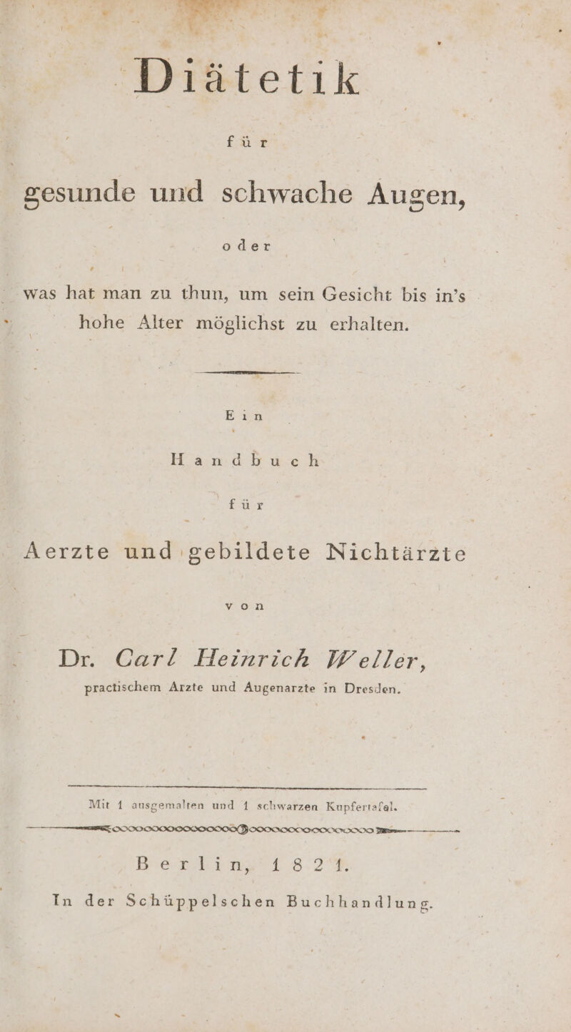 Diätetik fü | gesunde und schwache Augen, oder ‘ was hat man zu thun, um sein Gesicht bis in’s hohe Alter möglichst zu erhalten. Eün Handbuch für Aerzte und gebildete Nichtärzte Dr. Carl Heinrich Weller, practischem Arzte und Augenarzte in Dresden. Mit 1 ansgemalten und 1 schwarzen Kupfertafal. ——m—E IIIODIIIIOSIOOIONFOIOINIONNIIITOONIO men Dei n3212.3R In der Schüppelschen Buchhandlung.