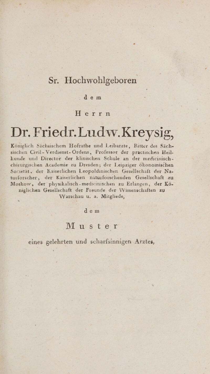 Sr. Hochwohlgeboren .dem Herrn ® ) ® Dr. Friedr.Ludw.Kreysig, Königlich Sächsischem Hofrathe und Leibarzte, Ritter des Säch- sischen Civil- Verdienst- Ordens, Professor der practischen Heil- kunde und Director der klinischen Schule an der medicinisch - chirurgischen Academie zu Dresden, der Leipziger ökonomischen Socıetät, der Kaiserlichen Leopoldinischen Gesellschaft der Na- turforscher, der Kaiserlichen naturforschenden Gesellschaft zu Moskow, der physikalisch. medieinischen zu Erlangen, der Kö- niglichen Gesellschaft der Freunde der Wissenschaften zu Warschau u. a. Mitgliede, n dem Mwster eines gelehrten und scharfsinnigen Arztes,