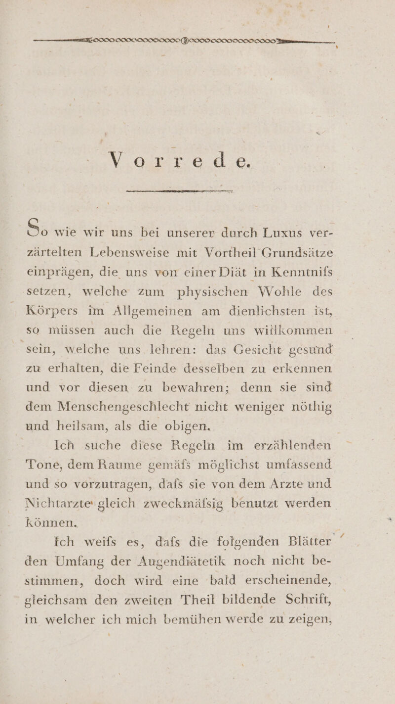 — IE ÖIIIIIMIIIII ION (VHIIIFSIIIITININIIIN Mn % 2 orreoe 8: wie wir uns bei unserer durch Luxus ver- zärtelten Lebensweise mit Vortheil Grundsätze einprägen, die uns von einer Diät in Kenntnifs ‚setzen, welche zum physischen Wohle des Körpers im Allgemeinen am dienlichsten ist, so müssen auch die Regeln uns willkommen sein, welche uns lehren: das Gesicht gesund zu erhalten, die Feinde desselben zu erkennen und vor diesen zu bewahren; denn sie sind dem Menschengeschlecht nicht weniger nöthig und heilsam, als die obigen. Ich suche diese Regeln im erzählenden Tone, dem Raume gemäfs möglichst umfässend und so vörzutragen, dafs sie von dem Arzte und Nichtarzte‘ gleich zweckmäfsig benutzt werden können. | Ich weils es, dafs die folgenden Blätter den Umfang der Augendiätetik noch nicht be- stimmen, doch wird eine bald erscheinende, gleichsam den zweiten Theil bildende Schrift, in welcher ich mich bemühen werde zu zeigen, x