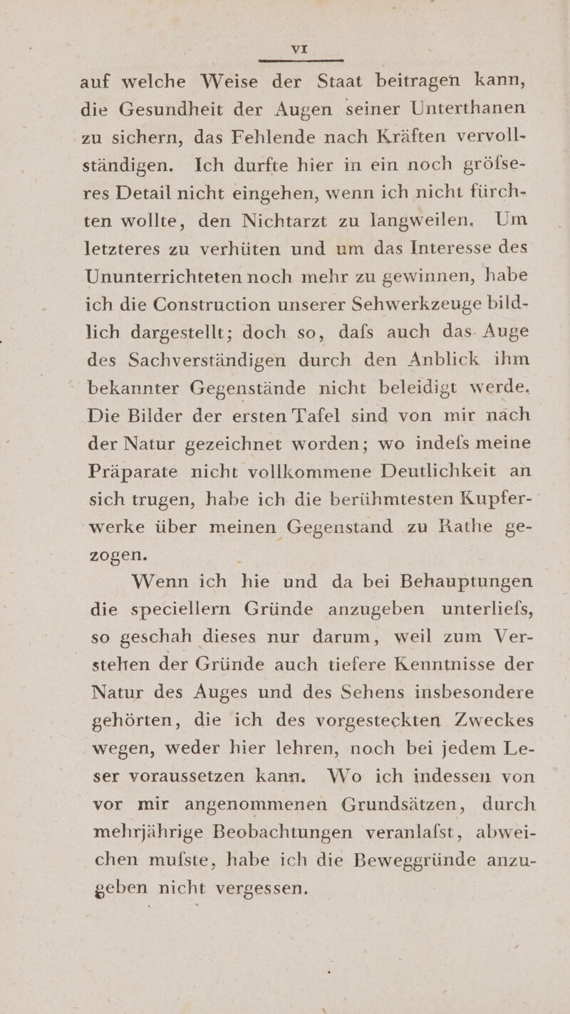 auf welche Weise der Staat beitragen kann, die Gesundheit der Augen seiner Unterthanen zu sichern, das Fehlende nach Kräften vervoll- ständigen. Ich durfte hier in ein noch gröfse- res Detail nicht eingehen, wenn ich nicht fürch- ten wollte, den Nichtarzt zu langweilen. Um letzteres zu verhüten und um das Interesse des Ununterrichteten noch mehr zu gewinnen, habe ich die Construction unserer Sehwerkzeuge bild- lich dargestellt; doch so, dafs auch das. Auge des Sachverständigen durch den Anblick ıhm bekannter Gegenstände nicht beleidigt werde. Die Bilder der ersten Tafel sind von mir nach der Natur gezeichnet worden; wo indels meine Präparate nicht vollkommene Deutlichkeit an sich trugen, habe ich die berühmtesten Kupfer- ‘werke über meinen Gegenstand zu Rathe ge- zogen. Wenn ich hie und da bei Behauptungen die speciellern Gründe anzugeben unterliefs, so geschah dieses nur darum, weil zum Ver- stehen der Gründe auch tiefere Kenntnisse der Natur des Auges und des Sehens insbesondere gehörten, die ich des vorgesteckten Zweckes wegen, weder hier lehren, noch bei jedem Le- ser voraussetzen kann. Wo ich indessen von vor mir angenommenen Grundsätzen, durch mehrjährige Beobachtungen veranlafst, abwei- chen mulste, habe ich die Beweggründe anzu- geben nicht vergessen.