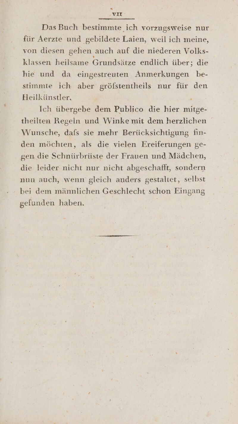‚vIX Das Buch bestimmte ich vorzugsweise nur für Aerzte und gebildete Laien, weil ich meine, von diesen gehen auch auf die niederen Volks- klassen heilsame Grundsätze endlich über; die hie und da eingestreuten Anmerkungen be- stimmte ich aber gröfstentheils nur für den Heilkünstler. | Ich übergebe dem Publico die hier mitge- theilten Regeln und Winke mit dem herzlichen Wunsche, dafs sie mehr Berücksichtigung fin- den möchten, als die vielen Ereiferungen ge- gen die Schnürbrüste der Frauen und Mädchen, die leider nicht nur nicht abgeschafft, sondern nun auch, wenn gleich anders gestaltet, selbst bei dem männlichen Geschlecht schon Eingang gefunden haben.
