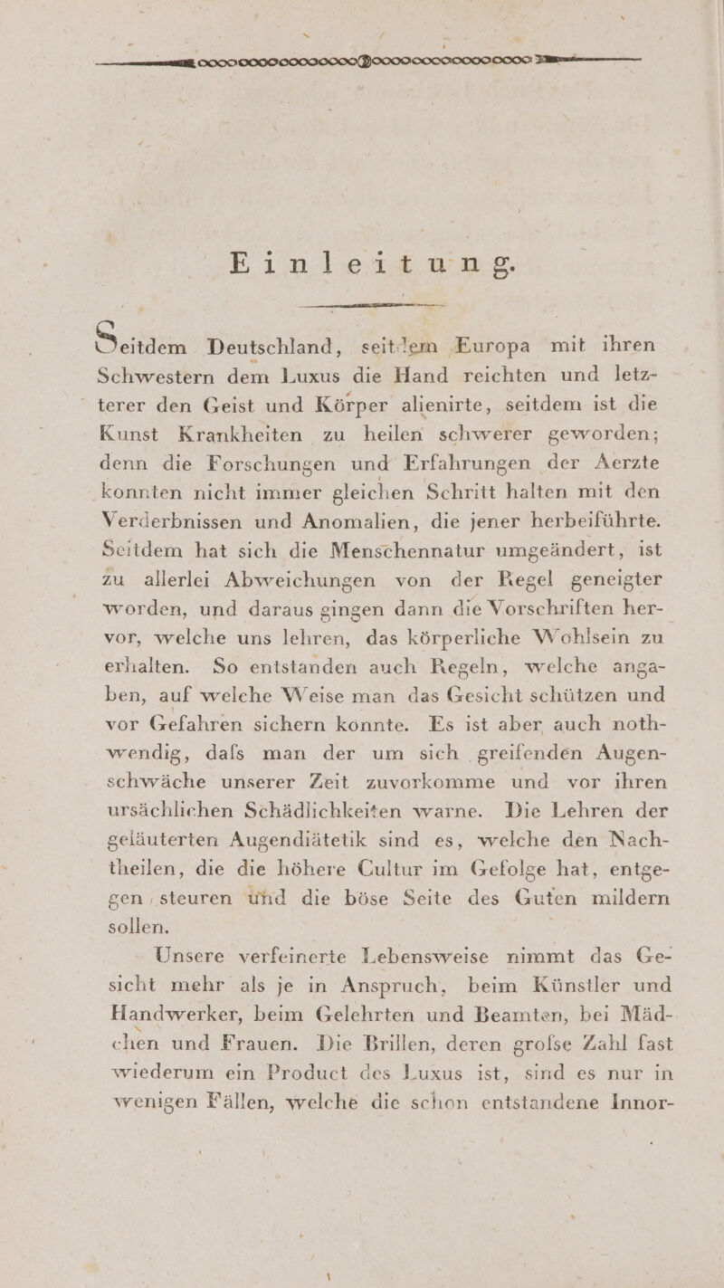 y S 4 Einleitung. — zn Deutschland, seitlem Europa mit ihren Schwestern dem Luxus die Hand reichten und letz- “ terer den Geist und Körper alienirte, seitdem ist die Kunst Krankheiten zu heilen schwerer geworden; denn die Forschungen und Erfahrungen der Aerzte konnten nicht immer gleichen Schritt halten mit den Verderbnissen und Anomalien, die jener herbeiführte. Seitdem hat sich die Menschennatur umgeändert, ist zu allerlei Abweichungen von der Regel geneigter worden, und daraus gingen dann die Vorschriften her- vor, welche uns lelıren, das körperliche Wohlsein zu erhalten. So entstanden auch Regeln, welche anga- ben, auf welche Weise man das Gesicht schützen und vor Gefahren sichern könnte. Es ist aber auch noth- wendig, dafs man der um sich .greifenden Augen- schwäche unserer Zeit zuvorkomme und vor ıhren ursächlichen Schädlichkeiten warne. Die Lehren der geläuterten Augendiätetik sind es, welche den Nach- theilen, die die höhere Cultur im Gefolge hat, entge- gen ‚steuren und die böse Seite des Guten mildern sollen. Unsere verfeinerte Lebensweise nimmt das Ge- sicht mehr als je in Anspruch, beim Künstler und Handwerker, beim Gelehrten und Beamten, bei Mäd- chen und Frauen. Die Brillen, deren grolse Zahl fast wiederum ein Product des Luxus ist, sind es nur in wrenigen Fällen, welche die schon entstandene Innor-