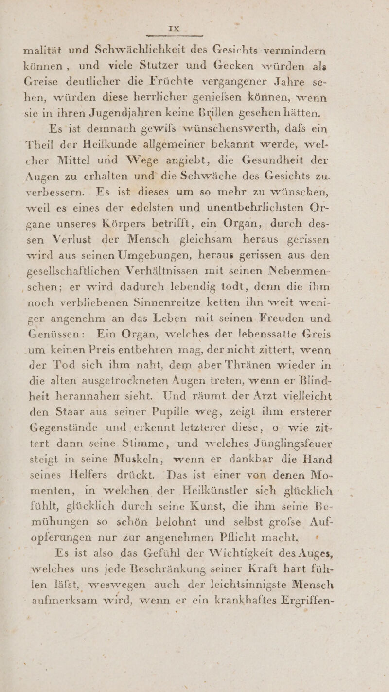 malität und Schwächlichkeit des Gesichts vermindern können, und viele Stutzer und Gecken würden als Greise deutlicher die Früchte vergangener Jahre se- hen, würden diese herrlicher genielsen können, wenn sie in ihren Jugendjahren keine Brillen gesehen hätten. Es ist demnach gewils wünschensvverth, dafs ein Theil der Heilkunde allgemeiner bekannt werde, wel- cher Mittel und Wege angiebt, die Gesundheit der Augen zu erhalten und die Schwäche des Gesichts zu. verbessern. Es ist dieses um so mehr zu wünschen, weil es eines der edelsten und unentbehrlichsten Or- gane unseres Körpers betrifft, ein Organ, durch des- sen Verlust der Mensch gleichsam heraus gerissen wird aus seinen Umgebungen, heraus gerissen aus den gesellschaftlichen Verhältnissen mit seinen Nebenmen- schen; er wird dadurch lebendig todt, denn die ihm noch verbliebenen Sinnenreitze keiten ıhn weit weni- ger angenehm an das Leben mit seinen Freuden und Genüssen: Ein Organ, welches der lebenssatte Greis um keinen Preis enibehren mag, der nicht zittert, wenn der Tod sich ihm naht, dem aber Thränen wieder in die alten ausgetrockneten Augen treten, wenn er Blind- heit herannahen sieht. Und räumt der Arzt vielleicht den Staar aus seiner Pupille weg, zeigt ihm ersterer Gegenstände und erkennt letzterer diese, o wie zit- tert dann seine Stimme, und welches Jünglingsfeuer steigt in seine Muskeln, wenn er dankbar die Hand seines Helfers drückt. Das ist einer von denen Mo- menten, in welchen der Heilkünstler sich glücklich fühlt, glücklich durch seine Kunst, die ihm seine Be- mühungen so schön belohnt und selbst grofse Auf- opferungen nur zur angenehmen Pflicht macht. + Es ist also das Gefühl der Wichtigkeit des Auges, welches uns jede Beschränkung seiner Kraft hart füh- len läfst, weswegen auch der leichtsinnigste Mensch aufmerksam wird, wenn er ein krankhaftes Ergriffen-