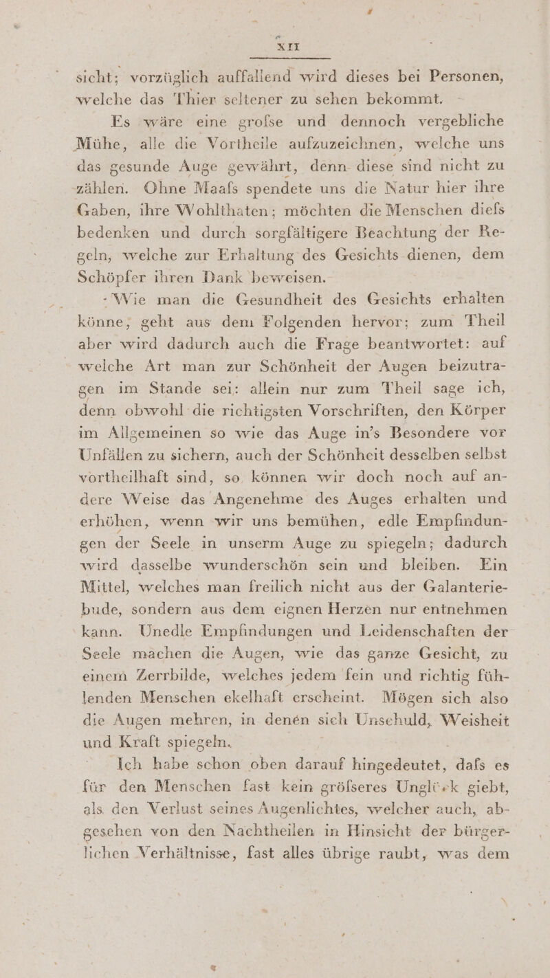 xXLIl sicht; vorzüglich auffallend wird dieses bei Personen, welche das Thier seltener zu sehen bekommt. Es wäre eine grofse und dennoch vergebliche Mühe, alle er aufzuzeichnen, welche uns das gesunde Auge gewährt, denn- diese sind nicht zu zählen. Ohne Maafs spendete uns die Natur hier ihre Gaben, ihre Wohlthaten;; möchten die Menschen diefs bedenken und durch jönphaleigehe Beachtung der Re- geln, welche zur Erhaltung des Gesichts dienen, dem Schöpfer ihren Dank bevreisen. -\WWie man die Gesundheit des Esichte erhalten Könner geht aus dem Folgenden hervor; zum Theil aber wird dadurch auch die Frage beantwortet: auf welche Art man zur Schönheit der Augen beizutra- gen im Stande sei: allein nur zum Theil sage ich, denn obwohl die richtigsten Vorschriften, den Körper im Allgemeinen so wie das Auge in’s Besondere vor Unfällen zu sichern, auch der Schönheit desselben selbst vortheilhaft sind, se können wir doch noch auf an- dere Weise das Angenehme des Auges erhalten und erhöhen, wenn wir uns bemühen, edle Empfindun- gen der Seele in unserm Auge zu spiegeln; dadurch wird dasselbe wunderschön sein und bleiben. Ein Mittel, welches man freilich nicht aus der Galanterie- bude, sondern aus dem eignen Herzen nur entnehmen kann. Unedle Empfindungen und Leidenschaften der Seele machen die Augen, wıe das ganze Gesicht, zu einem Zerrbilde, welches jedem fein und richtig füh- lenden Menschen ekelhaft erscheint. Mögen sich also die Augen mehren, in denen sieh Unschuld, Weisheit und Kraft spiegeln. Ich habe schon oben darauf hingedeutet, dafs es für den Menschen fast kein gröfseres Unglürk giebt, als den Verlust seines Augenlichtes, welcher auch, ab- gesehen von den Nachtheilen in Hinsicht der bürger- lichen Verhältnisse, fast alles übrige raubt, was dem