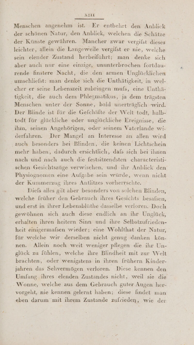 AL2IL Menschen angenehm ist. Er entbehrt den Anblick der schönen Natur, den Anblick, welchen die Schätze der Künste gewähren. Mancher zwar vergilst dieses leichter, allein die Langeweile vergilst er nie, welche sein elender Zustand herbeiführt; man denke sich aber auch nur eine einzige, ununterbrochen fortdau- rende AfÄinstere Nacht, die .den armen Unglücklichen ‚umschliefst: man denke sich die Unthätigkeit, in wel- cher er seine Lebenszeit zubringen muls, eine Unthä- tigkeit, die auch dem Phlegmatikus, ja dem trägsten Menschen unter der Sonne, bald unerträglich wird. Der Blinde ist für die Gefchäfte der Welt todt, halb- todt für glückliche oder unglückliche Ereignisse, die ihm, seinen Angehörigen, oder seinem Vaterlande wi- derfahren. Der Mangel an Interesse an allen wird ‚auch besonders bei Blinden, die keinen Lichtschein mehr haben, dadurch ersichtlich, dafs sich bei ihnen nach und nach auch die festsitzendsten characteristi- schen (zesichtszüge verwischen, und ihr Anblick den Physiognomen eine Aufgabe sein würde, wenn nicht der Kummerzug ihres Antlitzes vorherrschte. Diefs alles gilt aber besonders von solchen Blinden, welche früher den Gebrauch ihres (fesichts besafsen, und erst in ihrer Lebensblüthe dasselbe verloren. Doch gewöhnen sich auch diese endlich an ihr Unglück, erhalten ihren heitern Sinn und ihre Selbsizufrieden- heit einigermalsen wieder; eine Wohlthat der Natur, für welche wir derselben nicht genug ‚danken kön- nen. Allein noch weit weniger pflegen die ihr Un- glück zu fühlen, welche ihre Blindheit mit zur Welt brachten, oder wenigstens in ihren frühern Kinder- jahren das Sehvermögen verloren. Diese kennen den Umfang ihres elenden Zustandes nicht, weil sie die -Wonne, welche aus dem Gebrauch guter Augen her- vorgeht, nie kennen gelernt haben; diese findet man eben darum mit ihrem Zustande zufrieden, wie der