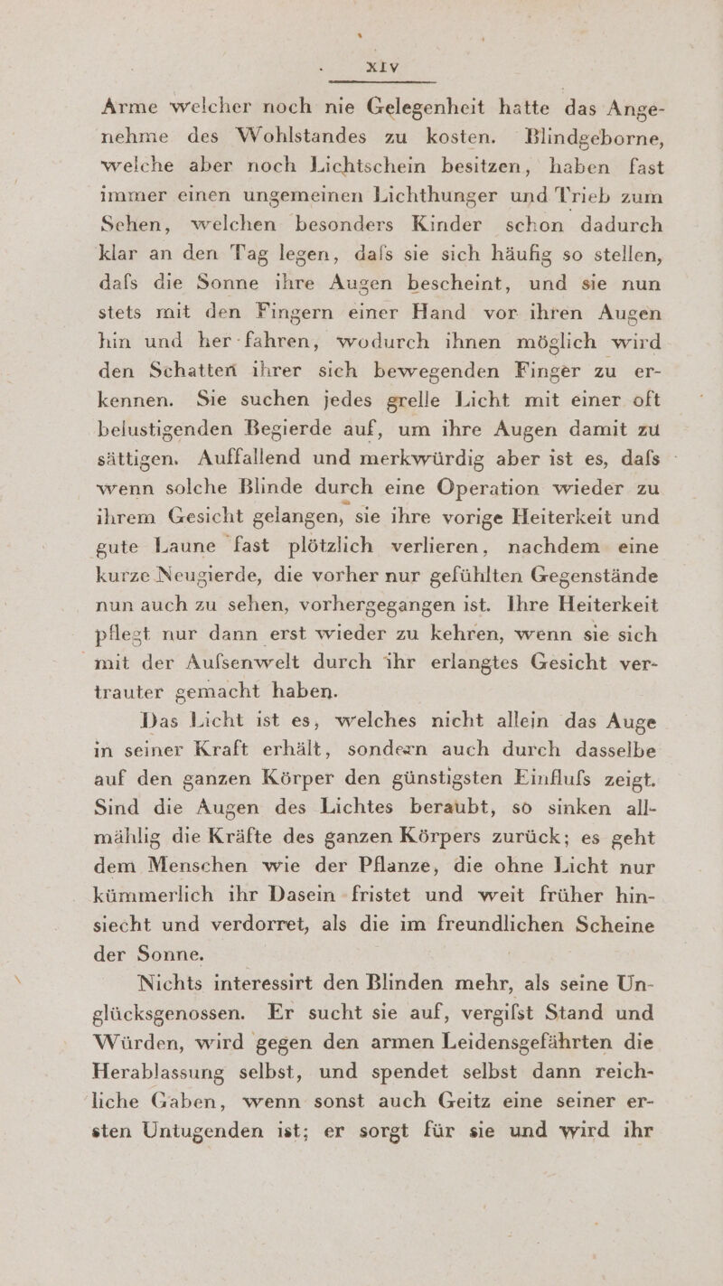 Arme welcher noch nie Gelegenheit hatte das Ange- nehme des Wohlstandes zu kosten. Blindgeborne, welche aber noch Lichischein besitzen, haben fast immer einen ungemeinen Lichthunger und Trieb zum Sehen, welchen besonders Kinder schon dadurch klar an den Tag legen, dals sie sich häufig so stellen, dafs die Sonne ihre Augen bescheint, und sie nun stets mit den Fingern einer Hand vor ihren Augen hin und her: Ge wodurch ıhnen möglich wird den Schatten ıhrer sich bewegenden Finger zu er- kennen. Sie suchen jedes grelle Licht mit einer oft belustigenden Begierde auf, um ihre Augen damit zu sättigen, Auffallend und merkwürdig aber ist es, dafs wenn solche Blinde durch eine Operation wieder zu ihrem Gesicht gelangen, sie ihre vorige Heiterkeit und gute Laune fast plötzlich verlieren, nachdem eine kurze Neugierde, die vorher nur gefühlten Gegenstände nun auch zu sehen, vorhergegangen ist. Ihre Heiterkeit pflest nur dann erst wieder zu kehren, wenn sie sich mit der Aufsenwelt durch ihr erlangtes Gesicht ver- trauter gemacht haben. Das Licht ist es, welches nicht allein das Auge in seiner Kraft erhält, sondern auch durch dasselbe auf den ganzen Körper den günstigsten Einflufs zeigt. Sind die Augen des Lichtes beraubt, so sinken all- mählıg die Kräfte des ganzen Körpers zurück; es geht dem Menschen wie der Pflanze, die ohne Licht nur kümmerlich ıhr Daseın -fristet und weit früher hin- siecht und verdorret, als die im freundlichen Scheine der Sonne. Nichts interessirt den Blinden mehr, als seine Un- glücksgenossen. Er sucht sie auf, vergifst Stand und Würden, wird gegen den armen Leidensgefährten die Herablassung selbst, und spendet selbst dann reich- liche Gaben, wenn sonst auch Geitz eine seiner er- sten Untugenden ist; er sorgt für sie und wird ihr