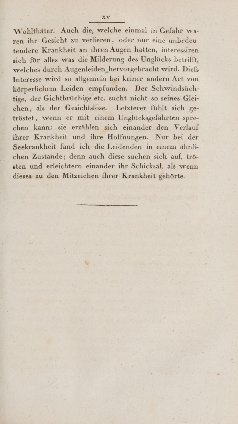 Wohlthäter. Auch die, welche einmal in Gefahr wa- ren ihr Gesicht zu verlieren, oder nur eine unbedeu tendere Krankheit an ihren Augen hatten, interessiren sich für alles was die Milderung des Unglücks betrifft, welches durch Augenleiden hervorgebracht wird. Diefs Interesse wird so allgemein bei keiner andern Art von körperlichem Leiden empfunden. Der Schwindsüch- tige, der Gichtbrüchige etc. sucht nicht so seines Glei- chen, als der Gesichtslose. Letzterer fühlt sich ge- tröstet, wenn er mit einem Unglücksgefährten spre- chen kann: .sie erzählen sich einander den Verlauf ihrer Krankheit und ihre Hoffnungen. Nur bei der Seekrankheit fand ich die Leidenden in einem ähnli- chen Zustande; denn auch diese suchen sich auf, trö- sten und erleichtern einander ihr Schicksal, als wenn dieses zu den Mitzeichen ihrer Krankheit gehörte.