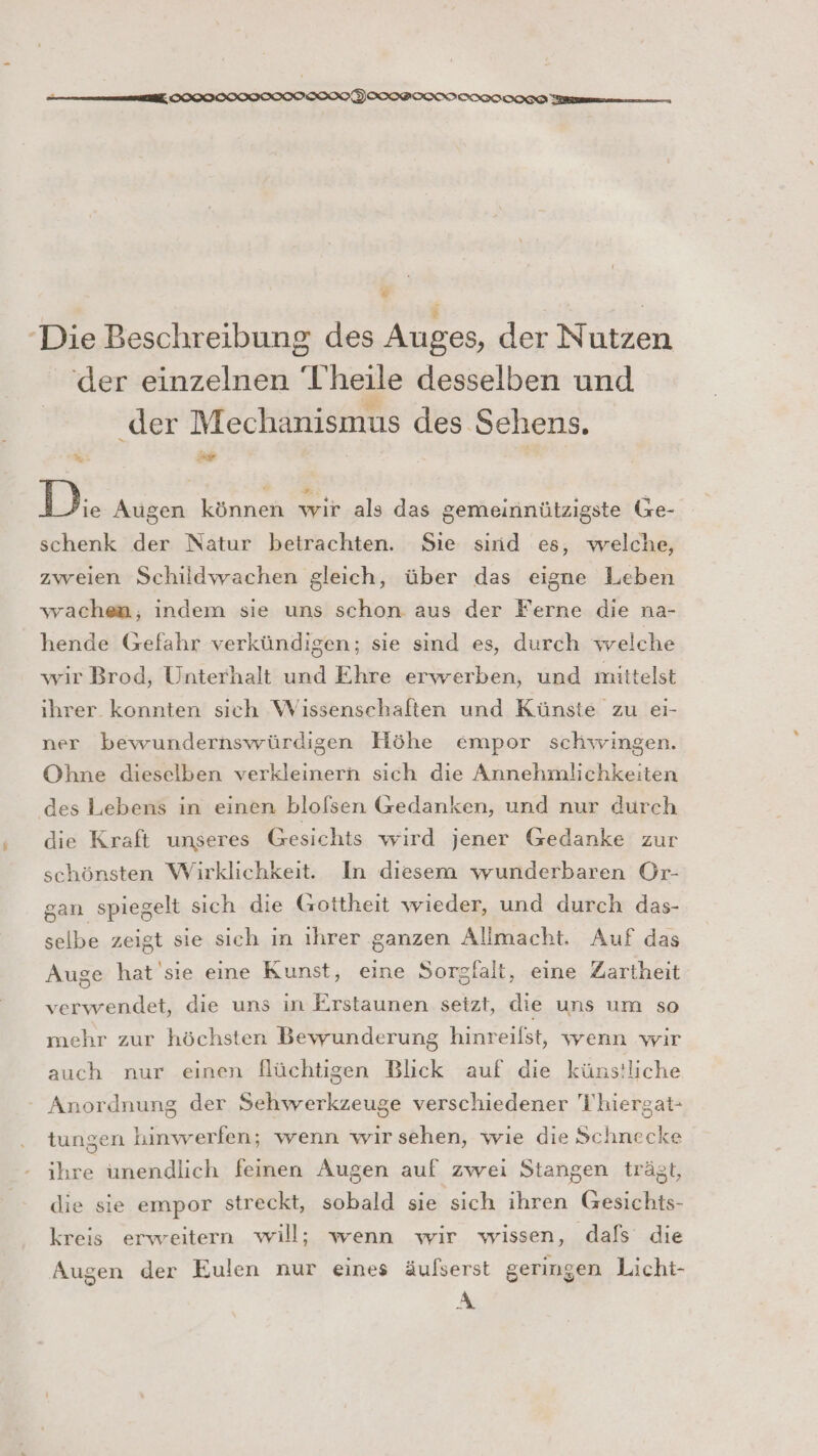 il, SIOIOOIIOIOISIOIOFIOIPOKIICITT OHG Ten nnnn ‘Die Beschreibung des Auges, der Nutzen der einzelnen 'T’heile desselben und . w der Mechanismus des Sehens. % a Di Augen können wir als das gemeinnützigste Ge- schenk der Natur betrachten. Sie sınd es, welche, zweien Schildwachen gleich, über das eigne Leben wachen, indem sie uns schon aus der Ferne die na- hende Gefahr verkündigen; sie sind es, durch welche wir Brod, Unterhalt und Ehre erwerben, und mittelst ihrer. konnten sich Wissenschaften und Künste zu eı- ner bewundernswürdigen Höhe empor schwingen. Ohne dieselben verkleinern sich die Annehmlichkeiten des Lebens in einen blofsen Gedanken, und nur durch die Kraft unseres Gesichts wird jener Gedanke zur schönsten Wirklichkeit. In diesem wunderbaren Or- gan spiegelt sich die Gottheit wieder, und durch das- selbe zeigt sie sich ın ihrer ganzen Allmacht, Auf das Auge hat'sie eine Kunst, eine Sorgfalt, eine Zartheit verwendet, die uns in Erstaunen setzt, die uns um so mehr zur höchsten Bewunderung hinreilst, wenn wir auch nur einen flüchtigen Blick auf die künstliche * Anordnung der Sehwerkzeuge verschiedener T'hiergat- tungen hinwerfen; wenn wir sehen, wie die Schnecke ihre unendlich feinen Augen auf zwei Stangen trägt, die sie empor streckt, sobald sie sich ihren Gesichts- kreis erweitern will; wenn wir wissen, dafs die Augen der Eulen nur eines äufserst geringen Licht- A