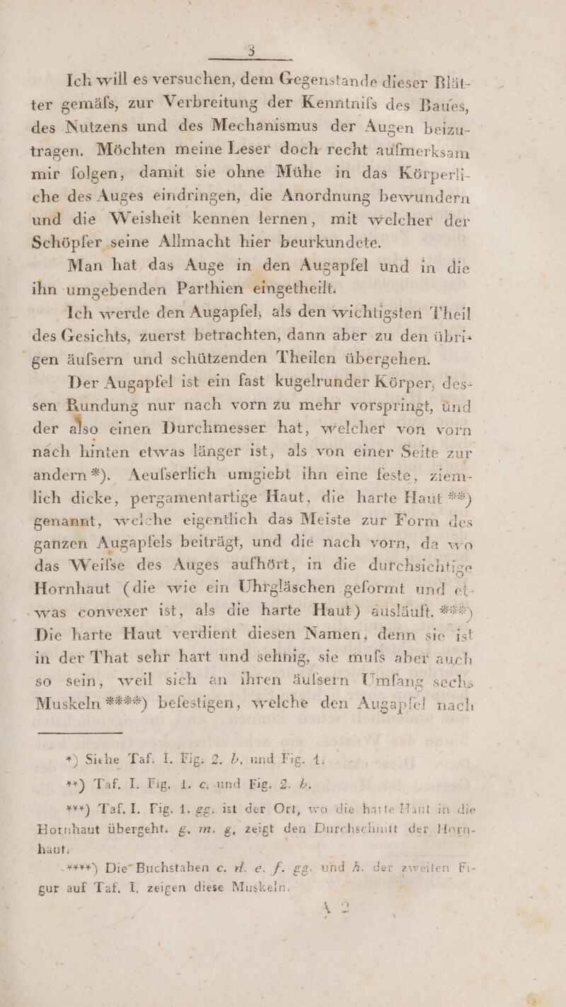 Ich will es versuchen, dem Gegenstande dieser Rlät- ter gemäfs, zur Verbreitung der Kenntnifs des Baues, des Nutzens und des Mechanismus der Augen beizu- tragen. Möchten meine Leser doch recht aufmerksam mir folgen, damit sie ohne Mühe in das Körperli- che des Auges eindringen, die Anordnung bewundern und die Weisheit kennen lernen, mit welcher der Schöpfer ‚seine Allmacht hier beurkündete. Man hat, das Auge in den Augapfel und ın die ihn umgebenden Parthien eingetheilt. Ich werde den Augapfel, als den wichtigsten Theil des Gesichts, zuerst betrachten, dann aber zu den übri: “gen äufsern und schützenden Theilen übergehen. Der Augapfel ist ein fast kugelrunder Körper, des- sen Rundung nur nach vorn zu mehr vorspringt, ünd der also einen Durchmesser hat, welcher von vorn nach hinten etwas länger ıst, als von einer Seite zur andern %). Aeufserlich umgiebt ihn eine feste, ziem- genannt, welche eigentlich das Meiste zur Form des ganzen Augapfels beiträgt, und die nach vorn, da wo das Weifse des Auges aufhört, in die durchsichtige Hornhaut (die wie ein Uhrgläschen geformt und ei ‚was convexer ist, als die harte Haut) ausläuft. ## Die harte Haut verdient diesen Namen, denn sie ist in der That sehr hart und sehinig, sie mufs aber auch so sein, weil sich an ihren äulsern Umfang sechs Muskeln #****) befestigen, welche den Augapfel nach im (eB) “) Siehe Taf: I. Fig. 2. b, und Fig. A; *+): Taf.ıl: Fig..de und Fig: 2. 6. ++). Taf. 1..Fig. 1. gg; ist der Ort, wö die harte Haut in die Hornhaut übergeht. g. m. g, zeigt den Durchschmtt der Horn- haut: : er) Die” Buchstaben e. rl. e. f. gg. und A. der zweiten Fi- gur auf Taf. I. zeigen diese Muskeln. je rZ