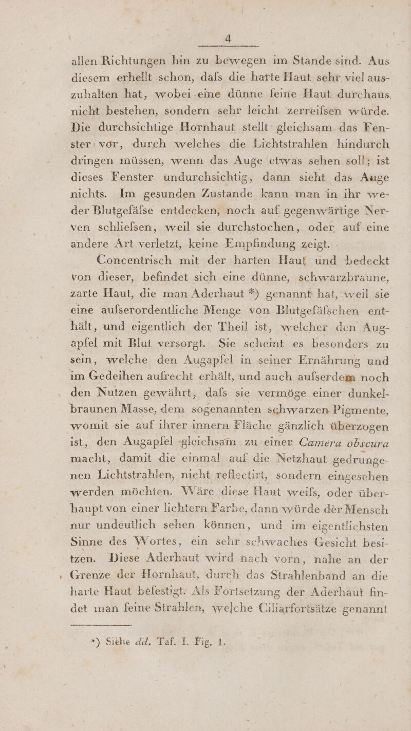 allen Richtungen hin zu bewegen ım Stande sind. Aus diesem erhellt schon, dafs die harte Haut sehr viel aus- zuhalten hat, wobei .-eme dünne feine Haut durchaus, nicht bestehen, sondern sehr leicht 'zerreilsen würde. Die durchsichtige Hornhaut stellt gleichsam. das Fen- ster, vor, durch welches die Lichtstrahlen hindurch dringen müssen, wenn das Auge etwas sehen soll; ıst dieses Fenster undurchsichtig, dann sieht das Auge nichts. Im gesunden Zustande kann man in ihr we- der Blutgefälse entdecken, noch auf gegenwärtige Ner- ven schliefsen, weil sie durchstochen, oder. auf eine ‚andere Art verletzt, keine Empfindung zeigt. - Concentrisch mit der harten Hauf und bedeckt von dieser, befindet sich eine dünne, schwarzbraune, zarte Haut, die man Aderhaut *) genannt hat, weil sie eine aufserordentliche Menge von Blutgefäfschen ent- hält, und eigentlich der Theil ist, welcher den Aug- apfel mit Blut versorgt. Sie scheint es besonders zu sein, welche den Augapfel in seiner Ernährung und ım Gedeihen aufrecht erhält, und auch aufserdem noch den Nutzen gewährt, dafs sie vermöge einer dunkel- braunen Masse, dem sogenannten schwarzen Pigmente, womit sie auf ihrer innern Fläche gänzlich überzogen ist, den Augapfel gleichsam zu einer Camera obscura macht, damit die einmal auf die Netzhaut gedrunge- nen Lichtstrahlen, nicht reflectirt, sondern eingeschen werden möchten. Wäre diese Haut weils, oder über- haupt von einer lichtern Farbe, dann würde der Mensch nur undeullich sehen können, und im eigentlichsten Sinne des Wortes, ein sehr schwaches Gesicht besi- tzen. Diese Aderhaut wird nach vorn, nahe an der Grenze der Hornhaut, durch das Strahlenband an die harte Haut befestigt. Als Fortsetzung der Aderhaut fin- det man feine Strahlen, ywrelche Ciliarforisätze genannt *) Siehe dd. Taf. I. Fig, 1.