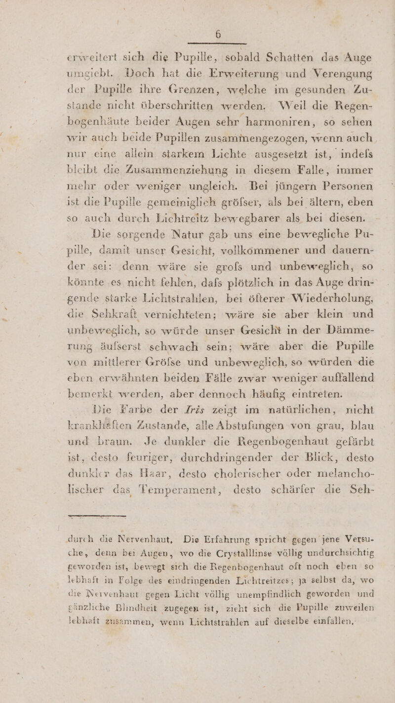 erweitert sich die Pupille, sobald Schatten das Auge umgiebt. Doch hat die Erweiterung und Verengung der Pupille ihre Grenzen, welche ım gesunden Zu- stande nıcht überschritten werden. W eil die Kegen- bogenhäute beider Augen sehr harmoniren, so sehen wir auch beide Pupillen zusammengezog zen, wenn auch nur eine allein starkem Lichte ausgesetzt ist, indefs bleibt die Zusammenziehung in diesem Falle, immer mehr oder weniger ungleich. Bei jüngern Personen ist die Pupille gemeiniglich gröfser, als bei ältern, eben so auch durch Lichtreitz bewegbarer als bei diesen. Die sorgende Natur gab uns eine bewegliche Pu- pille, damit unser Gesicht, vollköommener und dauern- der sei: denn wäre sie grols und unbeweglich, so könnte ‚es nicht fehlen, dafs plötzlich in das Auge drin- gende starke Lichtstrahlen, bei öfterer Wiederholung, die Sehkraft verniehteien; wäre sie aber klein und unbewreglich, so würde unser Gesicht in der Dämme- rung äufserst schwach sein; wäre aber die Pupille von mittlerer Gröfse und unbevveglich, so würden die eben erwähnten beiden Fälle zwar weniger auffallend bemerkt werden, aber dennoch häufig eintreten. Vie Narbe der Jrös zeigt im natürlichen, nicht krankheften Zustande, alle Abstufungen von grau, blau und braun. Je dunkler die Regenbogenhaut gefärbt ist, desto feuriger, durchdringender der Blick, desto dunkler das Haar, desto cholerischer oder melancho- lischer aas Temperament, desto schärfer die Seh- durch die Nervenhaut, Die Erfahrung spricht gegen jene Versu- che, denn bei Augen, wo die Crystalllinse völlig undurchsichtig geworden ist, bewegt sich die Regenbogenhaut oft noch eben so lebhaft in Folge des eindringenden Lichtreitzes; Ja selbst da, wo die Neivenhaut gegen Licht völlig unempfindlich geworden und gänzliche Blindheit zugegen ist, zieht sich die Pupille zuweilen lebhaft zusammen, wenn Lichtstrahlen auf dieselbe einfallen,
