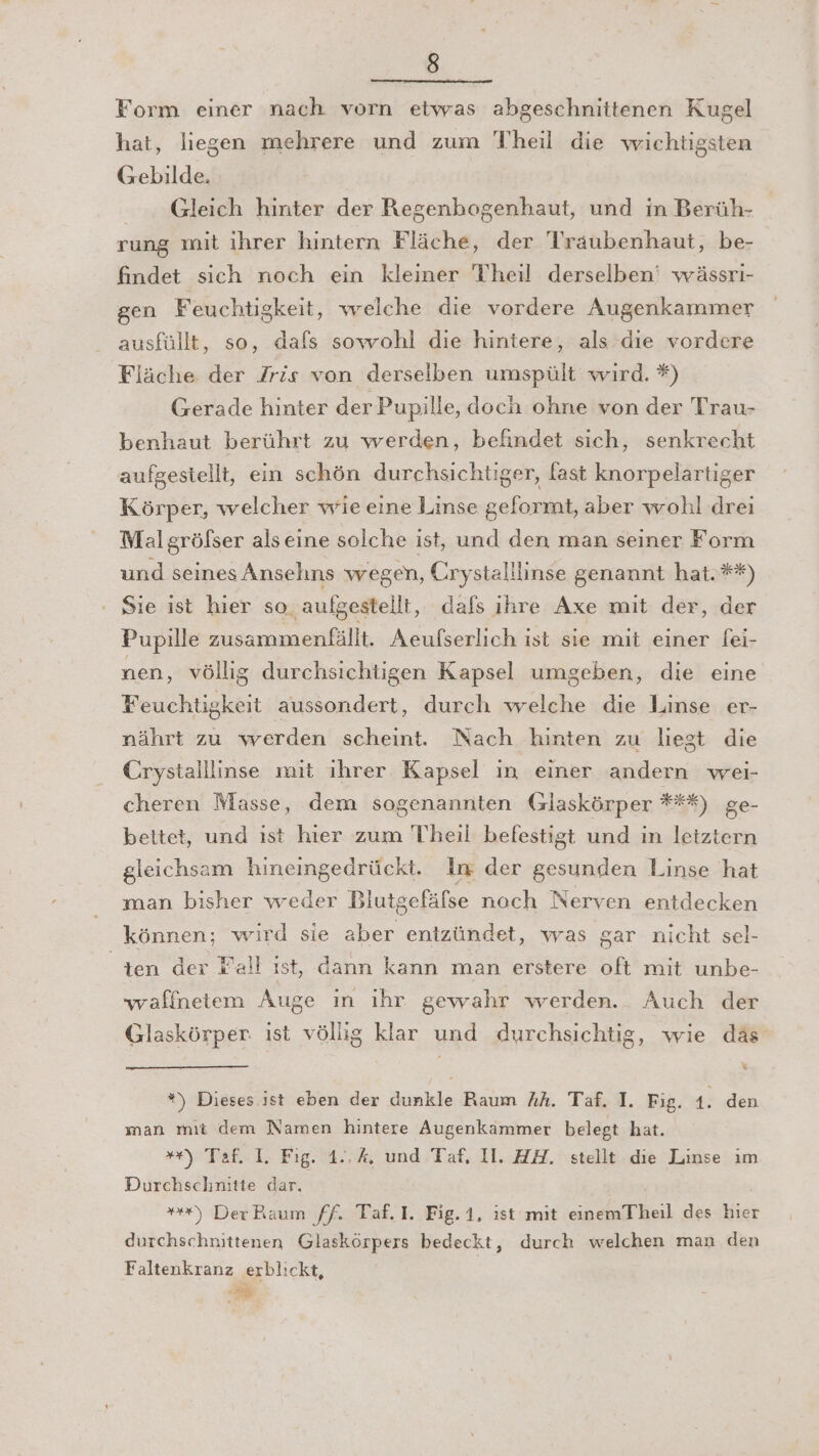 Form einer nach vorn etwas abgeschnittenen Kugel hat, liegen mehrere und zum Theil die wichtigsten Gebilde. Gleich hinter der Regenhogenhaut, und in Berüh- rung mit ihrer hintern Fläche, der Traubenhaut, be- findet sich noch ein kleiner Theil derselben‘ wässri- gen Feuchtigkeit, welche die vordere Augenkammer ausfüllt, so, dafs sowohl die hintere, als die vordere Fläche der Jris von derselben umspült wird. *) Gerade hinter der Pupille, doch ohne von der Trau- benhaut berührt zu werden, befindet sich, senkrecht aufgestellt, ein schön durchsichtiger, fast knorpelartiger Körper, welcher wie eine Linse geformt, aber wohl drei Mal gröfser alseine solche ist, und den man seiner Form und seines Ansehns wegen, Crystalllinse genannt hat.**) ' Sie ist hier so, aufgestellt, dafs ihre Axe mit der, der Pupille zusammenfällt. Aeufserlich ist sie mit einer fei- nen, völlig durchsichtigen Kapsel umgeben, die eine Feuchtigkeit aussondert, durch welche die Linse er- nährt zu werden scheint: Nach hinten zu liegt die Crystaillinse mit ihrer Kapsel in einer andern wei- cheren Masse, dem sogenannten (zlaskörper ***) ge- beitet, und ist hier zum Theil befestigt und in letztern gleichsam hineingedrückt. in der gesunden Linse hat man bisher weder Biutgefäfse noch Nerven entdecken können; wird sie aber entzündet, was gar nicht sel- ten der Fall ist, dann kann man erstere oft mit unbe- waffnetem Auge ın ihr. gewahr werden.. Auch der Glaskörper: ist völlig klar und durchsichtig, wie däs &amp; *) Dieses ist eben der dunkle Raum Ah. Taf. I. Fig. 4; den man mıt dem Namen hintere Augenkammer belegt hat. **) Taf. 1. Fig. 1..%, und Taf, II. ZH. stellt die Linse ım Durchschnitte dar, ”*) DerBaum ff. Taf.I. Fig. 1, ist mit einemTheil des hier durchschnittenen Glaskörpers bedeckt, durch welchen man den Faltenkranz erblickt,