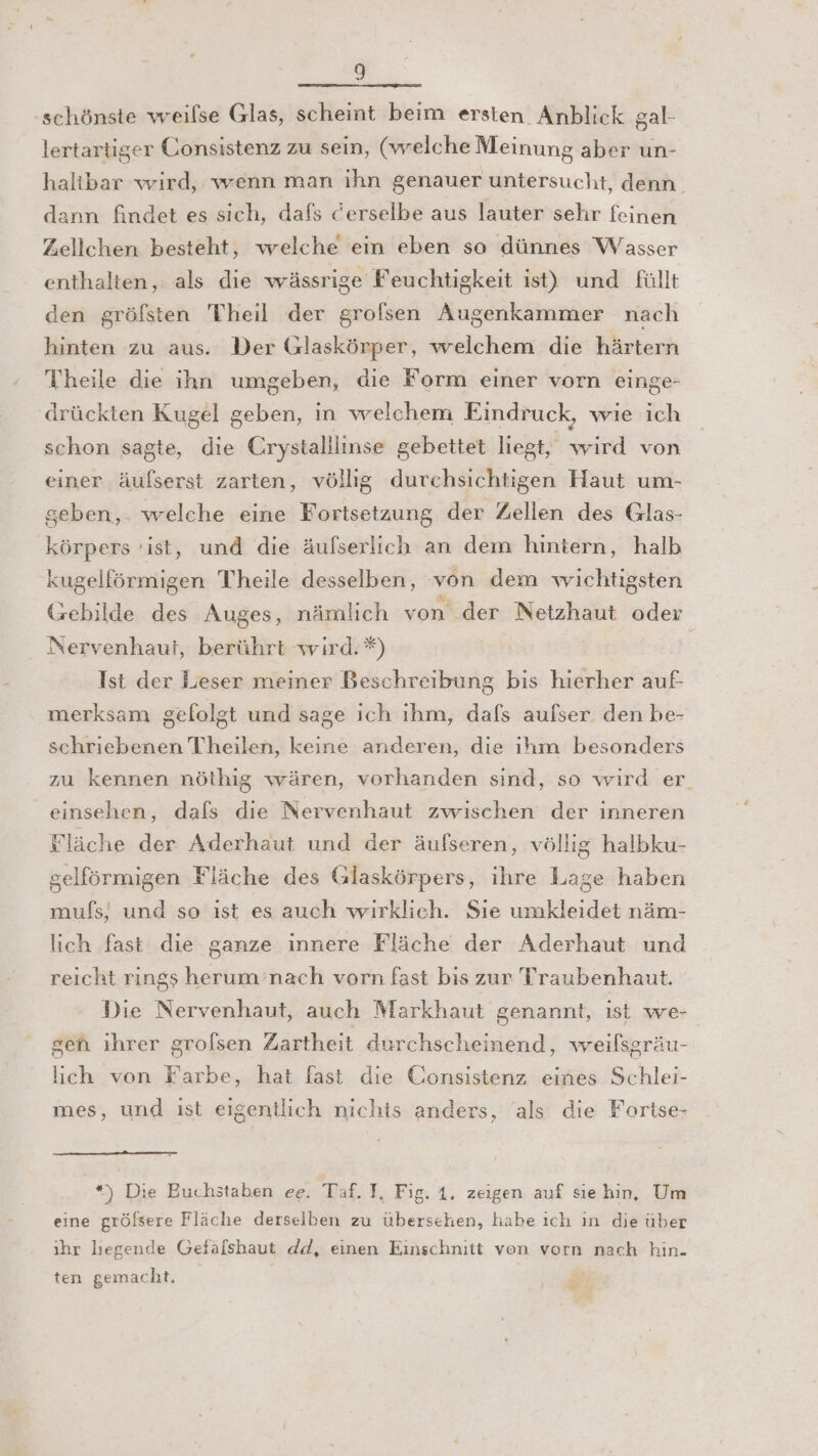 schönste weilse Glas, scheint beim ersten Anblick gal- lertartiger Gonsistenz zu sein, (vrelche Meinung aber 'üun- halibar wird, wenn man ihn genauer untersucht, denn. dann findet es sich, dafs derselbe aus lauter sehr feinen Zellchen besteht, welche ein eben so dünnes Wasser enthalten, als die wässrige Feuchtigkeit ist) und füllt den gröfsten Theil der grofsen Augenkammer nach hinten zu aus. Der Glaskörper, welchem die härtern Theile die ihn umgeben, die Form einer vorn einge- drückten Kugel geben, in wrelchem Eindruck, wie ich schon sagte, die Crystalllinse gebettet liegt, wird von einer äufserst zarten, völlig durchsichtigen Haut um- seben,. welche eine Fortsetzung der Zellen des Glas- körpers ‘ist, und die äufserlich an dem hintern, halb kugelförmigen Theile desselben, von dem wichtigsten (rebilde des Auges, nämlich von der Netzhaut oder Nervenhauf, berührt wird. *) | Ist der Leser meiner Beschreibung bis hierher auf merksam gefolgt und sage ich ıhm, dafs aufser den be- schriebenen Theilen, keine anderen, die ihm besonders zu kennen nöthig wären, vorhanden sind, so wird er einsehen, dafs die Nervenhaut zwischen der inneren Fläche der Aderhaut und der äufseren, völlig halbku- gelförmigen Fläche des Glaskörpers, ihre Lage haben mufs) und so ist es auch wirklich. Sıe umkleidet näm- lich fast die ganze innere Fläche der Aderhaut und reicht rings herum nach vorn fast bis zur Traubenhaut. Die Nervenhaut, auch Markhaut genannt, ist we- geh ihrer grofsen Zartheit durchscheinend, weilsgräu- lich von Farbe, hat fast die Consistenz eines Schlei- mes, und ıst eigentlich nichts anders, als die Forise- *) Die Buchstaben ee. Taf. I, Fig. 1. zeigen auf siehin, Um eine gröfsere Fläche derselben zu übersehen, habe ıch in die über ihr liegende Gefälshaut dd, einen Einschnitt ven vorn nach hin- ten gemacht, .