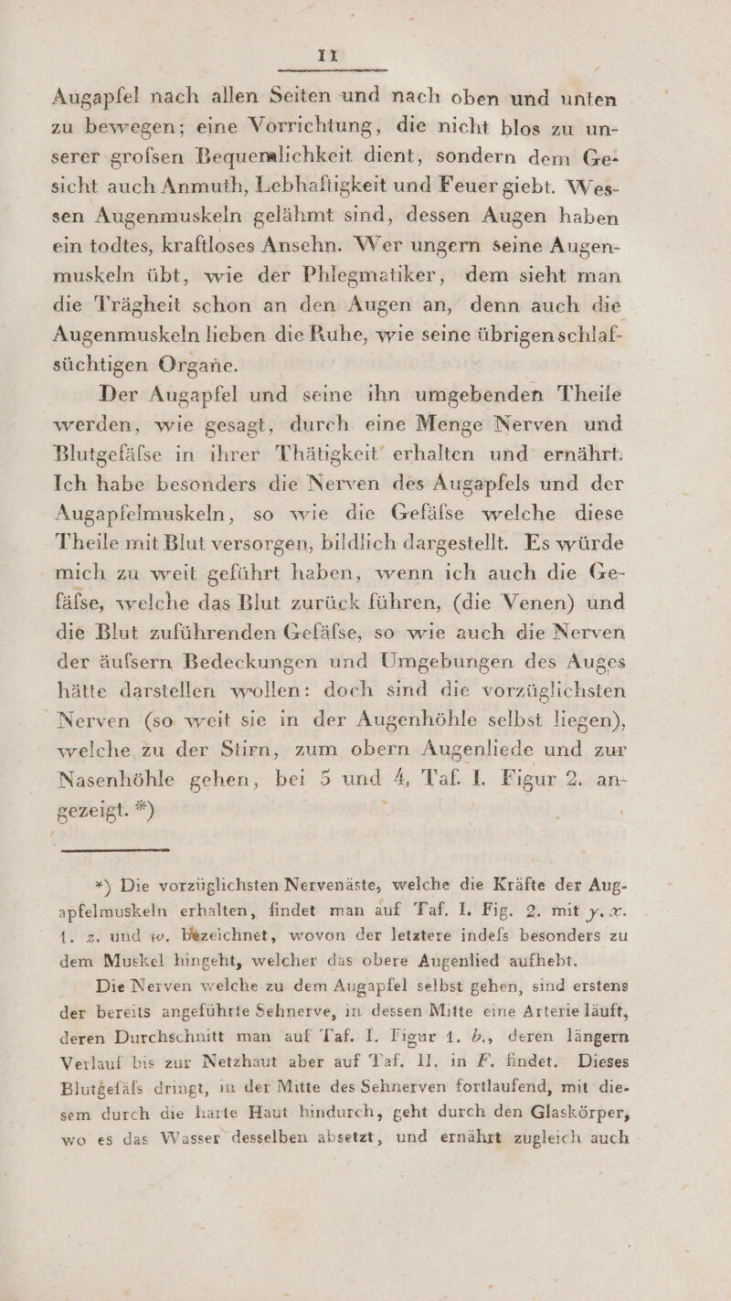 It / Augapfel nach allen Seiten und nach oben und unten zu bewegen; eine Vorrichtung, die nicht blos zu un- serer grofsen Bequemlichkeit dient, sondern dem Ge- sicht auch Anmuth, Lebhaftigkeit und Feuer giebt. Wes- sen Augenmuskeln gelähmt sind, dessen Augen haben ein todtes, kraftloses Ansehn. Wer ungern seine Augen- muskeln übt, wie der Phlegmatiker, dem sieht man die Trrägheit schon an den Augen an, denn auch die Augenmuskeln lieben die Ruhe, wie seine übrigen schlaf- süchtigen Organe. Der Augapfel und seine ıhn umgebenden Theile werden, wie gesagt, durch eine Menge Nerven und Blutgefäfse in ihrer 'Thätigkeit‘ erhalten und ernährt. Ich habe besonders die Nerven des Augapfels und der Augapfelmuskeln, so wie die Gefäfse welche diese Theile mit Blut versorgen, bildlich dargestellt. Es würde mich zu weit geführt haben, wenn ich auch die Ge- fäfse, welche das Blut zurück führen, (die Venen) und die Blut zuführenden Gefäfse, so wie auch die Nerven der äufsern Bedeckungen und Umgebungen des Auges hätte darstellen wollen: doch sind die vorzüglichsten Nerven (so weit sie in der Augenhöhle selbst liegen), welche zu der Stirn, zum obern Augenliede und zur Nasenhöhle gehen, bei 5 und 4, Taf. I. Figur 2. an- gezeigt. *) k *) Die vorzüglichsten Nervenäste, welche die Kräfte der Aug- apfelmuskeln erhalten, findet man auf Taf. 1, Fig. 2. mit y. x. A. z. und w. bezeichnet, wovon der letztere indefs besonders zu dem Muskel hingeht, welcher das obere Augenlied aufhebt. Die Nerven welche zu dem Augapfel selbst gehen, sind erstens der bereits angeführte Sehnerve, ın dessen Mitte eine Arterie läuft, deren Durchschnitt man auf Taf. I. Figur 1. d,, deren längern Verlauf bis zur Netzhaut aber auf Taf. 11. in F. findet. Dieses Blutgefäls dringt, ın der Mitte des Sehnerven fortlaufend, mit die- sem durch die karte Haut hindurch, geht durch den Glaskörper, wo es das Wasser desselben absetzt, und ernährt zugleich auch