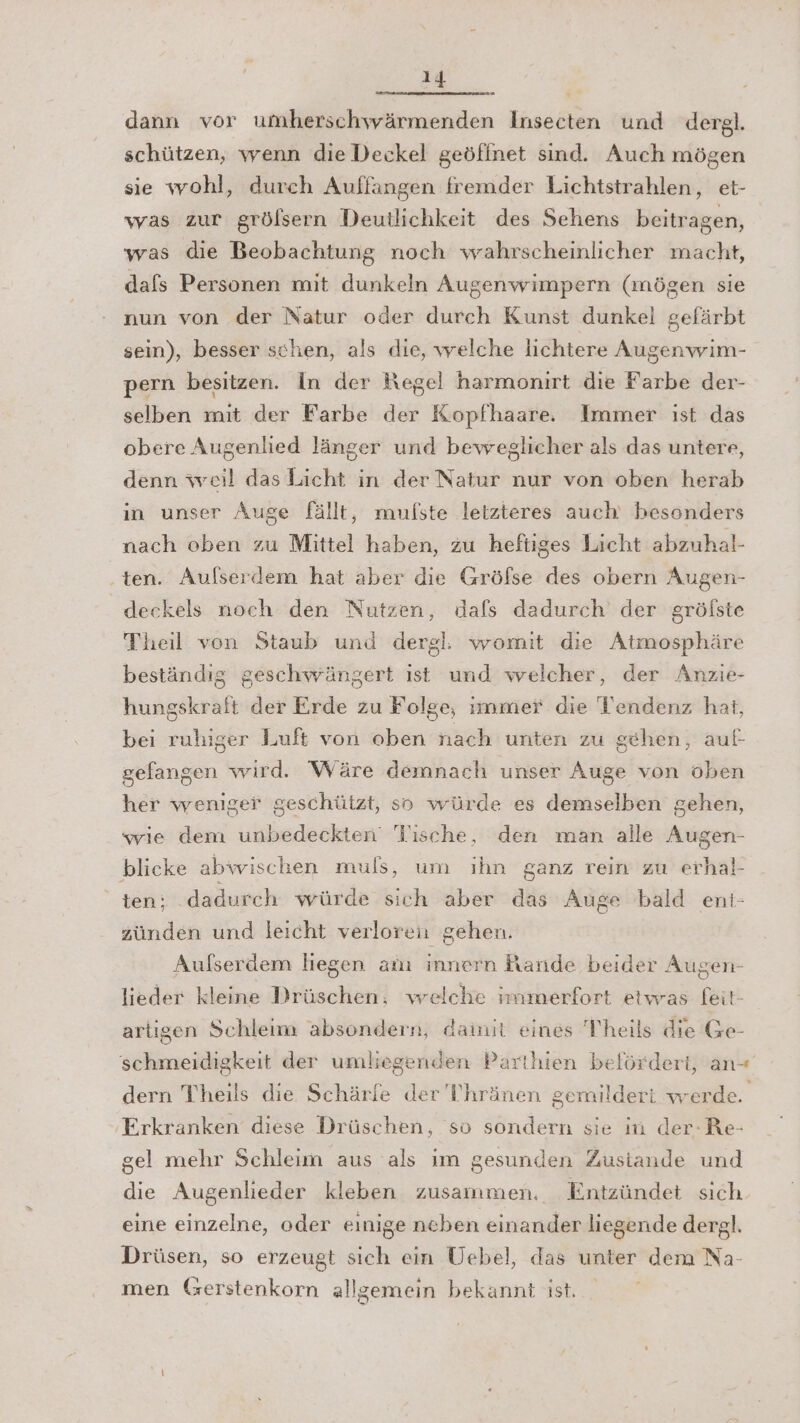 dann vor umherschwärmenden Insecten und dergl. schützen, wenn die Deckel geöfinet sind. Auch mögen sie wohl, durch Auffangen fremder Lichtstrahlen, et- was zur grölsern Deutlichkeit des Sehens beitragen, was die Beobachtung noch wahrscheinlicher macht, dafs Personen mit dunkeln Augenwimpern (mögen sie nun von der Natur oder durch Kunst dunkel gefärbt sein), besser schen, als die, welche lichtere Augenwim- pern besitzen. In der Hegel harmoniırt die Farbe der- selben mit der Farbe der Kopfhaare. Immer ist das obere Augenlied länger und beweglicher als das untere, denn wveil das Licht in der Natur nur von oben herab in unser Auge fällt, mufste letzteres auch besonders nach oben zu Mittel haben, zu heftiges Licht abzuhal- ten. Außserdem hat aber die Gröfse des obern Augen- deckels noch den Nutzen, dafs dadurch der grölste Theil von Staub und dergl: womit die Atmosphäre beständig geschwängert ist und welcher, der Anzie- hungskraft der Erde zu Folge, immer die Tendenz hat, bei ruhiger Luft von oben nach unten zu gehen, auf gefangen wird. Wäre demnach unser Auge von oben her weniger geschützt, so würde es demselben gehen, wie dem unbedeckten Tische, den man alle Augen- blicke abwischen muls, um ıhn ganz rein zu erhal- ten: dadurch würde sich aber das Auge bald ent- zünden und leicht verloren gehen. Aufserdem liegen anı innern Rande beider Augen- lieder kleine Drüschen, welche immerfort etwras feit- artigen Schleim absondern, damit eines Theils die Ge- schmeidigkeit der umliegenden Parthien belördert, an-+ dern Theils die. Schärfe der 'Thränen gemilderi werde. Erkranken diese Drüschen, so sondern sie in der-Re- gel mehr Schleim aus als im gesunden Zustande und die Augenlieder kleben zusammen. Entzündet sich eine einzelne, oder einige neben einander liegende dergl. Drüsen, so erzeugt sich ein Uebel, das unter dem Na- men (zerstenkorn allgemein bekannt ist.