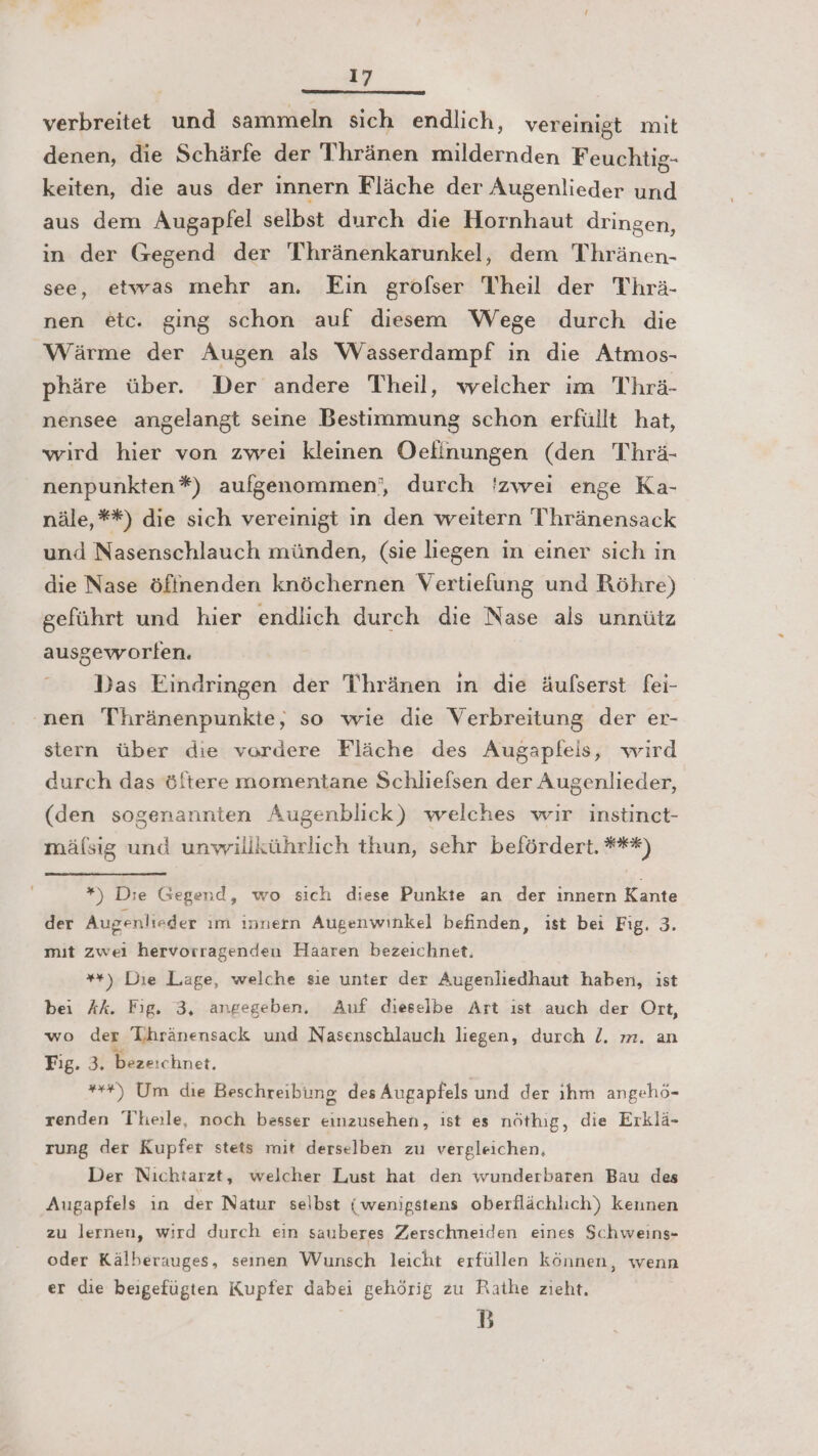 verbreitet und sammeln sich endlich, vereinigt mit denen, die Schärfe der Thränen mildernden Feuchtig- keiten, die aus der innern Fläche der Augenlieder und aus dem Augapfel selbst durch die Hornhaut dringen, in der Gegend der Thränenkarunkel, dem Thränen- see, etwas mehr an. Ein grofser Theil der Thrä- nen etc. ging schon auf diesem Wege durch die Wärme der Augen als Wasserdampf in die Atmos- phäre über. Der andere Theil, weicher im Thrä- nensee angelangt seine Bestimmung schon erfüllt hat, wird hier von zwei kleinen Oefinungen (den Thrä- nenpunkten*) aufgenommen‘, durch 'zwei enge Ka- näle,**) die sich vereinigt in den weitern Thränensack und Nasenschlauch münden, (sie liegen in einer sich in die Nase öftnenden knöchernen Vertiefung und Röhre) geführt und hier endlich durch die Nase als unnütz ausgeworfen. Das Eindringen der Thränen ın die äufserst fei- nen Thränenpunkte, so wie die Verbreitung der er- stern über die vordere Fläche des Augapleis, wird durch das öftere momentane Schlieflsen der Augenlieder, (den sogenannten Augenblick) welches wir instinct- mälsig und unwillkührlich thun, sehr befördert. ***) *) Die Gegend, wo sich diese Punkte an der ınnern Kante der Augenlieder ım innern Augenwinkel befinden, ist bei Fig. 3. mit zwei hervorragenden Haaren bezeichnet, **) Die Laage, welche sıe unter der Augenliedhaut haben, ist bei Ak. Fig. 3, angegeben, Auf dieselbe Art ıst auch der Ort, wo der Thränensack und Nasenschlauch liegen, durch /. m. an Fig. 3. bezeichnet. ++) Um die Beschreibung des Augapfels und der ıhm angehö- renden Theile, noch besser einzusehen, ist es nöthig, die Erklä- zung der Kupfer stets mit derselben zu vergleichen, Der Nichtarzt, welcher Lust hat den wunderbaren Bau des Augapfels ın der Natur selbst (wenigstens oberflächlich) kennen zu lernen, wird durch ein sauberes Zerschneiden eines Schweins- oder Kälberauges, seınen Wunsch leicht erfüllen können, wenn er die beigefügten Kupfer dabei gehörig zu Rathe zieht. B