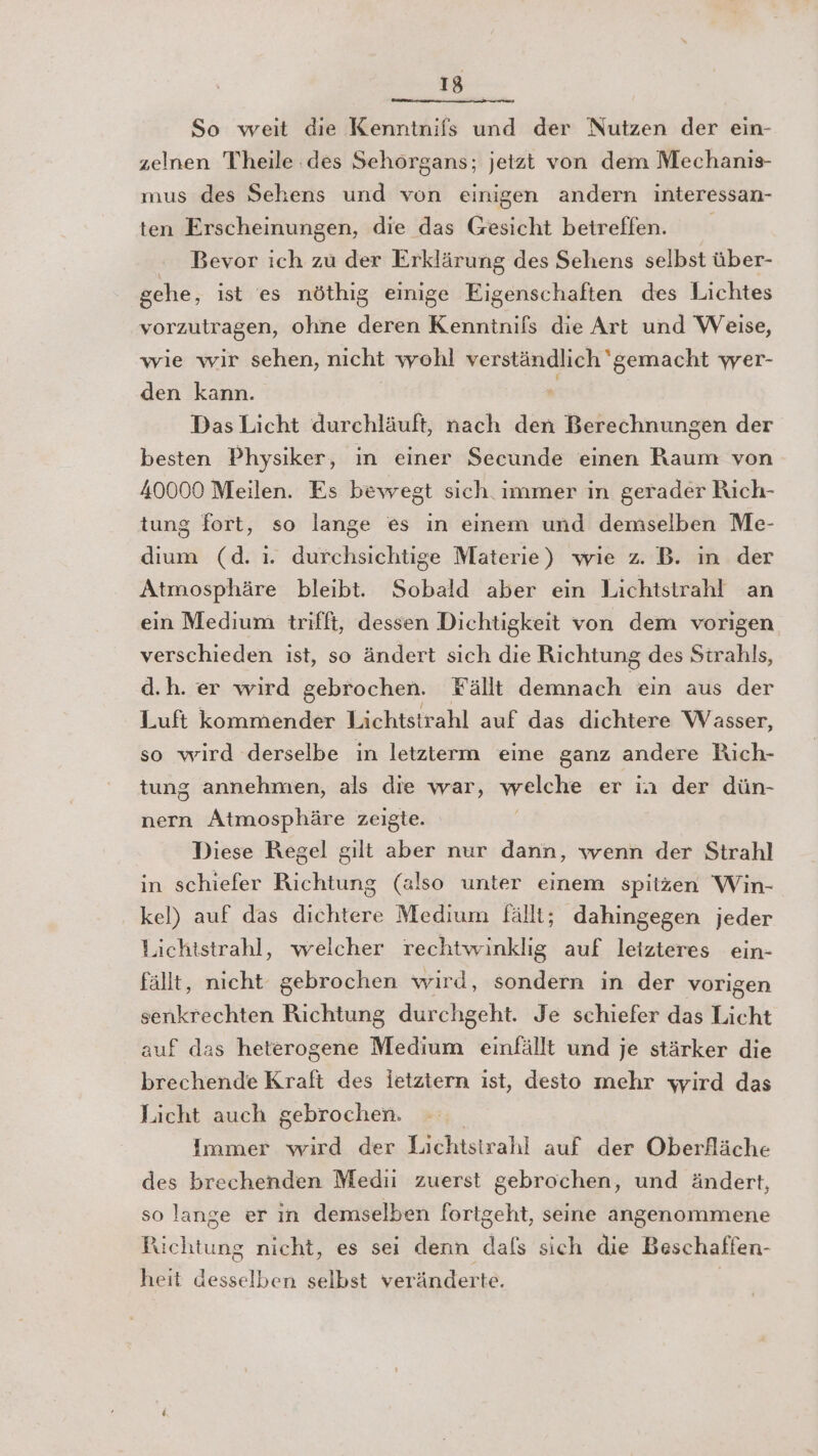 So weit die Kenntnifs und der Nutzen der ein- zelnen Theile des Sehorgans; jetzt von dem Mechanıs- mus des Sehens und von einigen andern interessan- ten Erscheinungen, die das Gesicht betreffen. Bevor ich zu der Erklärung des Sehens selbst über- gehe, ist es nöthig einige Eigenschaften des Lichtes vorzutragen, ohne deren Kenninifs die Art und Weise, wie wir sehen, nicht wohl verständlich ' gemacht wer- den kann. Das Licht durchläuft, nach den Berechnungen der besten Physiker, in einer Secunde einen Raum von 40000 Meilen. Es bewegt sich. immer in gerader Rich- tung fort, so lange es ın einem und demselben Me- dium (d. ı. durchsichtige Materie) wie z. B. ın der Atmosphäre bleibt. Sobald aber ein Lichtstrahl an ein Medium trifft, dessen Dichtigkeit von dem vorigen verschieden ist, so ändert sich die Richtung des Sirahls, d.h. er wird gebrochen. Fällt demnach ein aus der Luft ER Lichtstrahl auf das dichtere Wasser, so wird derselbe in letzterm eine ganz andere Rich- tung annehmen, als die war, welche er in der dün- nern Atmosphäre zeigte. Diese Regel gilt aber nur dann, wenn der Strahl in schiefer Richtung (also unter einem spitzen Win- kel) auf das dichtere Medium fällt; dahingegen jeder Lichtstrahl, welcher rechtwinklig auf leizteres ein- fällt, nicht gebrochen wird, sondern in der vorigen senkrechten Richtung durchgeht. Je schiefer das Licht auf das heterogene Medium einfällt und je stärker die brechende Kraft des letztern ist, desto mehr wird das Licht auch gebrochen. Immer ind. ‚der. Tacktsträhl..aufudentälsssläche des brechenden Medi zuerst gebrochen, und ändert, so lange er in demselben fortgeht, seine angenommene Bichiuße nicht, es sei denn als sich die Beschaffen- heit akseiben selbst veränderte.