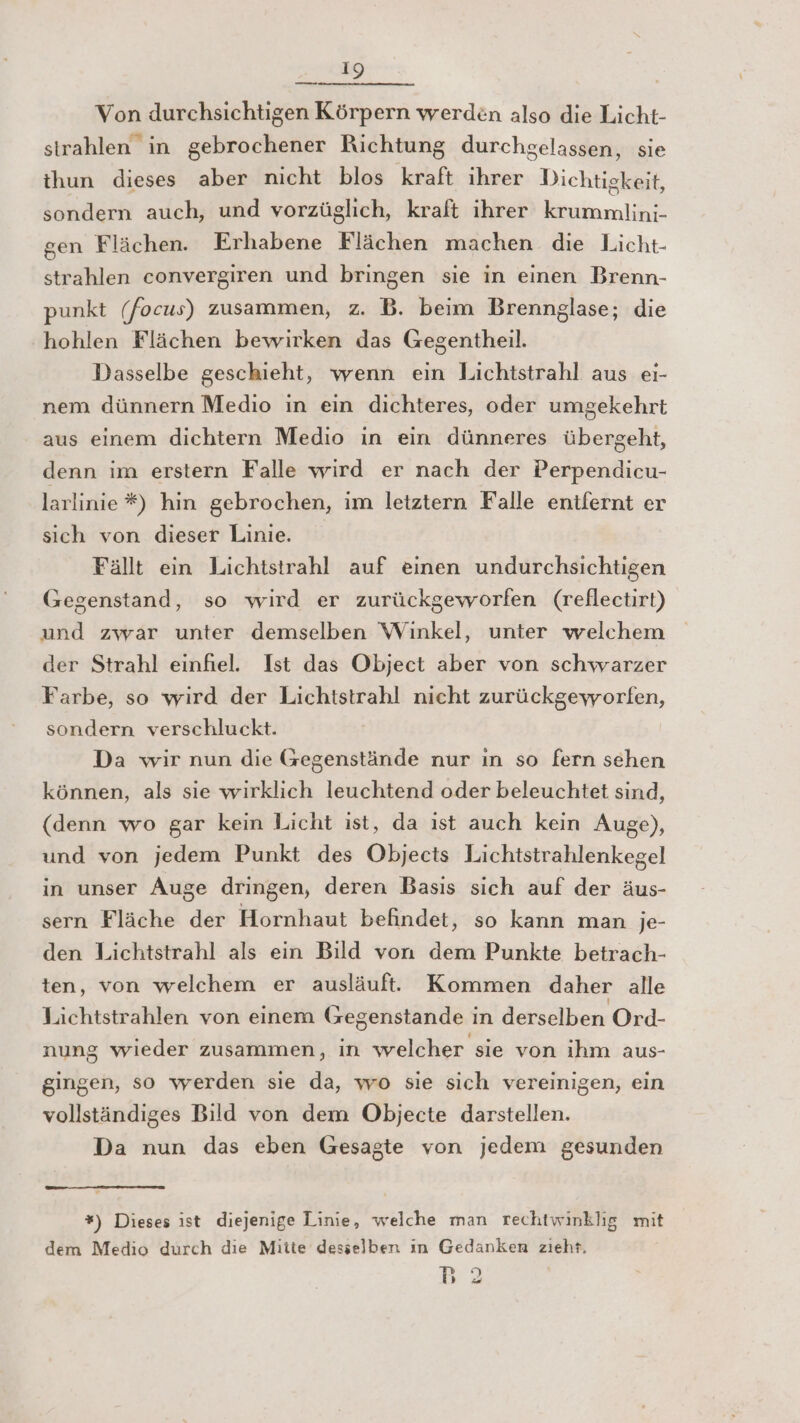 Von durchsichtigen Körpern werden also die Licht- strahlen in gebrochener Richtung durchgelassen, sie thun dieses aber nicht blos kraft ihrer Dichtigkeit, sondern auch, und vorzüglich, kraft ihrer krummlini- gen Flächen. Erhabene Flächen machen die Licht- strahlen convergiren und bringen sie in einen Brenn- punkt (focus) zusammen, z. B. beim Brennglase; die hohlen Flächen bewirken das Gegentheil. Dasselbe geschieht, wenn ein Lichtstrahl aus ei- nem dünnern Medio in ein dichteres, oder umgekehrt aus einem dichtern Medio in ein dünneres übergeht, denn im erstern Falle wird er nach der Perpendicu- larlinie *#) hin gebrochen, im letztern Falle entfernt er sich von dieser Linie. Fällt ein Lichtstrahl auf einen undurchsichtigen Gegenstand, so wird er zurückgeworfen (reflectirt) und zwar unter demselben Winkel, unter welchem der Strahl einfiel. Ist das Object aber von schwarzer Farbe, so wird der Lichtstrahl nicht zurückgevyorfen, sondern verschluckt. Da wir nun die Gegenstände nur ın so fern sehen können, als sie wirklich leuchtend oder beleuchtet sind, (denn wo gar kein Licht ist, da ist auch kein Auge), und von jedem Punkt des Objects Lichtstrahlenkegel in unser Auge dringen, deren Basis sich auf der äus- sern Fläche der Hornhaut befindet, so kann man je- den Lichtstrahl als ein Bild von dem Punkte betrach- ten, von welchem er ausläuf. Kommen daher alle Lichtstrahlen von einem Gegenstande in derselben Ord- nung wieder zusammen, in welcher sie von ihm aus- gingen, so werden sie da, wo sie sich vereinigen, ein vollständiges Bild von dem Objecte darstellen. Da nun das eben Gesagte von jedem gesunden *) Dieses ıst diejenige Linie, welche man rechtwinklig mit dem Medio durch die Mitte desselben ın Gedanken zieht. wu 2