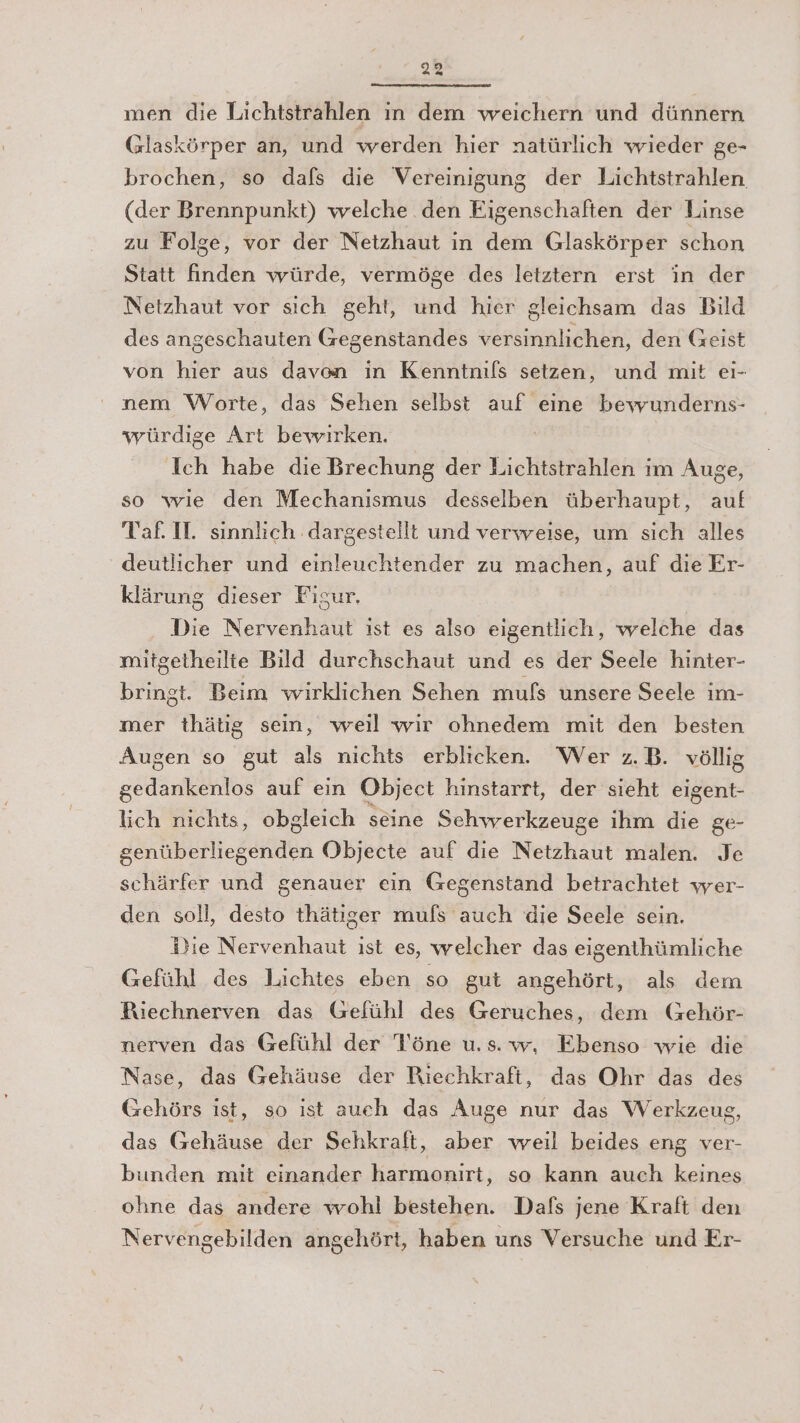 men die Lichtstrahlen in dem weichern und dünnern Glaskörper an, und werden hier natürlich wieder ge- brochen, so dafs die Vereinigung der Lichtstrahlen (der Brennpunkt) welche den Eigenschaften der Linse zu Folge, vor der Netzhaut in dem Glaskörper schon Statt finden würde, vermöge des letztern erst in der Netzhaut vor sich geht, und hier gleichsam das Bild des angeschauten Gegenstandes versinnlichen, den Geist von hier aus davon ın Kenntnils setzen, und mit cı- nem Worte, das Sehen selbst auf eine bewunderns- würdige Art bewirken. Ich habe die Brechung der Lichtstrahlen im Auge, so wie den Mechanismus desselben überhaupt, auf Taf. H. sinnlich dargestellt und verweise, um sich alles deutlicher und einleuchtender zu machen, auf die Er- klärung dieser Fisur. Die Nervenhaut ist es also eigentlich, welche das mitgetheilte Bild durchschaut und es der Seele hinter- bringt. Beim wirklichen Sehen mufs unsere Seele im- mer thätig sein, weil wir ohnedem mit den besten Augen so gut als nichts erblicken. Wer z.B. völlig sodann auf ein Object hinstarrt, der sieht eigent- lich nichts, obgleich seine Schwerkzeuge ihm die ge- genüberliegenden Objecte auf die Nerzhalt malen. Je schärfer und genauer ein Gegenstand betrachtet wer- den soll, desto thätiger mufs auch die Seele sein. i}ie Nervenhaut ist es, welcher das eigenthümliche Gefühl des Lichtes eben so gut angehört, als dem Riechnerven das Gefühl des Geruches, dem Gehör- nerven das Gefühl der Töne u.s.w, Ebenso wie die Nase, das Gehäuse der Riechkraft, das Ohr das des Gehörs ist, so ist aueh das Auge nur das Werkzeug, das Gehäuse der Sehkralt, aber weil beides eng ver- bunden mit einander harmonirt, so kann auch keines ohne das andere wohl bestehen. Dafs jene Kraft den Nervengebilden angehört, haben uns Versuche und Er-