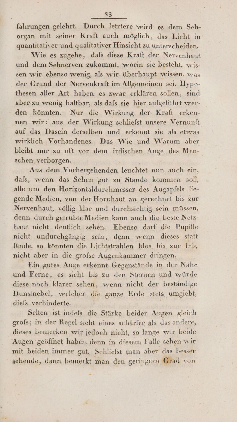 fahrungen gelehrt. Durch letztere wird es dem Seh- organ mit seiner Kraft auch möglich, das Licht in quantitativer und qualitativer Hinsicht zu unterscheiden. Wie es zugehe, dals diese Kraft der Nervenhaut und dem Sehnerven zukommt, worin sıe besteht, wis- sen wir ebenso wenig, als wir überhaupt wissen, was der Grund der Nervenkraft im Allgemeinen sei. Hypo- thesen aller Art haben es zwar erklären sollen, sınd aber zu wenig haltbar, als dafs sie hier aufgeführt wer- den könnten. Nur die Wirkung der Kraft erken- nen wir: aus der Wirkung schlielst unsere Vernunit auf das Dasein derselben und erkennt sie als etwas wirklich Vorhandenes. Das Wie und Warum aber bleibt nur zu oft vor dem irdischen Auge des Men- schen. verborgen. | Aus dem Vorhergehenden Tenehiet nun auch ein, dals, wenn das Sehen gut zu Stande kommen soll, alle um den Horizontialdurchmesser des Augapfels lie- gende Medien, von der Hornhaut an gerechnet bis zur Nervenhaut, völlig klar und durchsichtig sein müssen, denn durch getrübte Medien kann auch die beste Netz- haut nicht deutlich sehen. Ebenso darf die Pupille nicht undurchgängig sein, denn wenn dieses statt fände, so könnten die Lichtstrahlen blos bis zur Iris, nicht aber in die grofse Augenkammer dringen. Ein gutes. Auge erkennt Gegenstände in der Nähe und Ferne, es sieht bis zu den Sternen und würde diese noch klarer sehen, wenn nicht der beständige Dunsinebel, welcher die ganze Erde stets umsiebt, diels verhinderte. Selten ist indefs die Stärke beider Augen gleich grofs; in der Regel sieht eines schärfer als das andere, dieses bemerken wir jedoch. nicht, so lange wir beide Augen ‘geöffnet haben, denn in diesem Falle sehen wir mit beiden immer gut. Schliefst man aber das besser 'sehende, dann bemerkt man den geringern Grad von