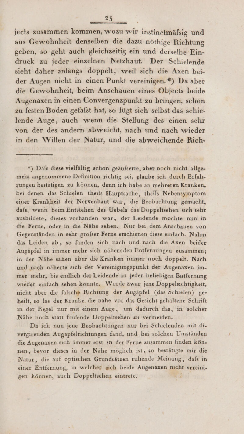 jects zusammen kommen, wozu wir instinctmäfsig und aus Gewohnheit denselben die dazu nöthige Richtung geben, so geht auch gleichzeitig ein und derselbe Ein- druck zu jeder einzelnen Netzhaut. Der Schielende sieht daher anfangs doppelt, weil sich die Axen bei- der Augen nicht in einen Punkt vereinigen. *) Da aber die Gewohnheit, beim Anschauen eines Objects beide Augenaxen in einen Convergenzpunkt zu bringen, schon zu festen Boden gefafst hat, so fügt sich selbst das schie- lende Auge, auch wenn die Stellung des einen sehr von der des andern abweicht, nach und nach wieder in den Willen der Natur, und die abweichende Rich- *) Dafs diese vielfältig schon geäufserte, aber noch nıcht allge- mein angenommene Definition richtig sei, glaube ich durch Erfah- zungen bestätigen zu können, denn ich habe an mehreren Kranken, bei denen das Schielen theils Hauptsache, theils Nebensymptom einer Krankheit der Nervenhaut war, dıe Beobachtung gemacht, dafs, wenn beım Entstehen des Uebels das Doppeltsehen sich sehr ausbildete, dieses vorhanden war, der Leidende mochte nun ın die Ferne, oder ın die Nähe sehen. Nur bei dem Anschauen von Gegenständen in sehr grolser Ferne erschienen diese einfach. Nahm das Leiden ab, so fanden sich nach und nach die Axen beider Augäpfel in immer mehr sich nähernden Entfernungen zusammen; ın der Nähe sahen aber die Kranken ımmer noch doppelt. Nach und nach näherte sıch der Vereinigungspunkt der Augenaxen im- mer mehr, bis endlich der Leidende ın jeder beliebigen Entfernung wieder einfach sehen konnte. Wurde zwar jene Doppelsichtigkeit, nicht aber die falsche Richtung der Augäpfel (das Schielen) ge- heilt, so las der Kranke dıe nahe vor das Gesicht gehaltene Schrift ın der Regel nur mit einem Auge, um dadurch das, ın solcher Nähe noch statt findende Doppeltsehen zu vermeiden. Da ich nun jene Beobachtungen nur bei Schielenden mit di. vergirenden Augapfelrichtungen fand, und bei solchen Umständen die Augenaxen sich immer erst ın der Ferne zusammen finden kön- nen, bevor dieses ın der Nähe möglich ist, so bestätigte mir die Natur, die auf optischen Grundsätzen ruhende Meinung, dafs ın einer Entfernung, ın welcher sich beide Augenaxen nıcht vereini- gen können, auch Doppeltsehen einitrete. 2