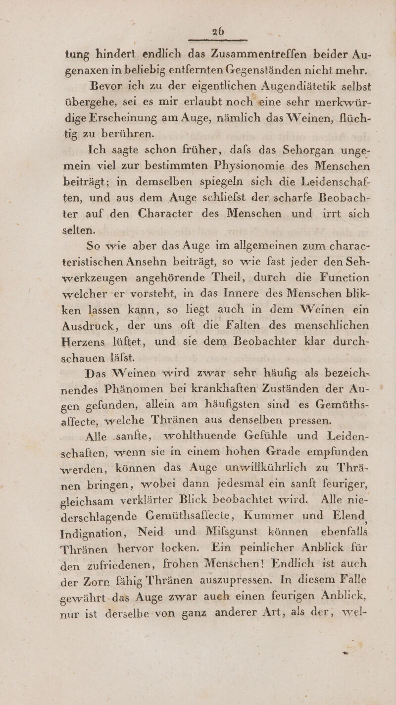 2b tung hindert endlich das Zusammentreffen beider Au- genaxen in beliebig entfernten Gegenständen nicht mehr. Bevor ich zu der eigentlichen Augendiätetik selbst übergehe, sei es mir erlaubt noch eine sehr merkwür- dige Erscheinung am Auge, nämlich das Weinen, flüch- tig zu berühren. Ich sagte schon früher, dals das Sehorgan unge- mein viel zur bestimmten Physionomie des Menschen beiträgt; in demselben spiegeln sich die Leidenschaf- ten, und aus dem Auge schlielst der scharfe Beobach- ter auf den Character des Menschen und ırrt sich selten. | | So wie aber das Auge im allgemeinen zum charac- teristischen Ansehn beiträgt, so wie fast jeder den Seh- werkzeugen angehörende Theil, durch die Function welcher ‘er vorsteht, ın das Innere des Menschen blık- ken lassen kann, so liegt auch in dem Weinen ein Ausdruck, der uns oft die Falten des menschlichen Herzens lüftet, und sie dem Beobachter klar durch- schauen lälst. Das Weinen wird zwar sehr häufig als bezeich- nendes Phänomen bei krankhaften Zuständen der Au- gen gefunden, allein am häufigsten sind es Gemüths- affecte, welche Tihränen aus denselben pressen. Alle ‚sanfte, wohlthuende Gefühle und Leiden- schaften, wenn sie in einem hohen Grade empfunden werden, können das Auge unwillkührlich zu Thrä- nen bringen, wobei dann jedesmal ein sanft feuriger, gleichsam verklärter Blick beobachtet wird. Alle nie- derschlagende Gemüthsallecte, Kummer und Elend, Indignation, Neid und Milsgunst können ebenfalls Thränen hervor locken. Ein peinlicher Anblick für den zufriedenen, frohen Menschen! Endlich ist auch der Zorr. fähig Thränen auszupressen. In diesem Falle gewährt-das Auge zwar auch einen feurigen Anblick, nur ist derselbe von ganz anderer Art, als der, wel-
