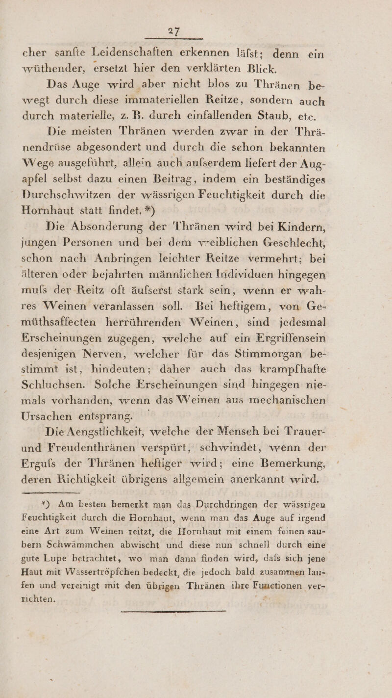 cher sanfte Leidenschaften erkennen läfst: denn ein wüthender, ersetzt hier den verklärten Blick. Das Auge wird aber nicht blos zu Thränen be- wegt durch diese immateriellen Reitze, sondern auch durch materielle, z. B. dureh einfallenden Staub, etc. Die meisten Thränen werden zwar ın der Thrä- nendrüse abgesondert und durch die schon bekannten Wege ausgeführt, allein auch aufserdem liefert der Aug- apfel selbst dazu einen Beitrag, indem ein beständiges Durchschwitzen der wässrigen Feuchtigkeit durch die Hornhaut statt findet, ®) Die Absonderung der T'hränen wird bei Kindern, jungen Personen und bei dem vreiblichen Geschlecht, schon nach Anbringen leichter Reitze vermehrt; bei älteren oder bejahrten männlichen Individuen hingegen muls der Reitz oft äufserst stark sein, wenn er wah- res Weinen veranlassen soll. Bei heftigem, von Ge- müthsaffecten herrührenden Weinen, sind jedesmal Erscheinungen zugegen, welche auf ein Ergriffensem desjenigen Nerven, welcher für das Stimmorgan be- stimmt ist, hindeuten; daher auch das krampfhafte Schluchsen. Solche Erscheinungen sind hingegen nie- mals vorhanden, wenn das Weinen aus mechanischen Ursachen entsprang. Die Aensstlichkeit, welche der idisseh beı Trauer- und Freudenthränen verspürt, schwindet, wenn der Ergufs der Thränen heftiger wird; eine Bemerkung, deren Richtigkeit übrigens allgemein anerkannt wird. *) Am besten bemerkt man das Durchdringen der wässrigen Feuchtigkeit durch die Hornhaut, wenn man das Auge auf ırgend eıne Art zum Weinen reitzt, die Hornhaut mit einem feinen sau- bern Schwämmchen abwischt und diese nun schnell durch eine gute Lupe betrachtet, wo man dann finden wird, dafs sıch jene Haut mit Wassertröpfchen bedeckt, die jedoch bald zusammen lau- fen und vereinigt mit den übrigen Thränen ıhre Eisetionen ‚ver- rıchten. er