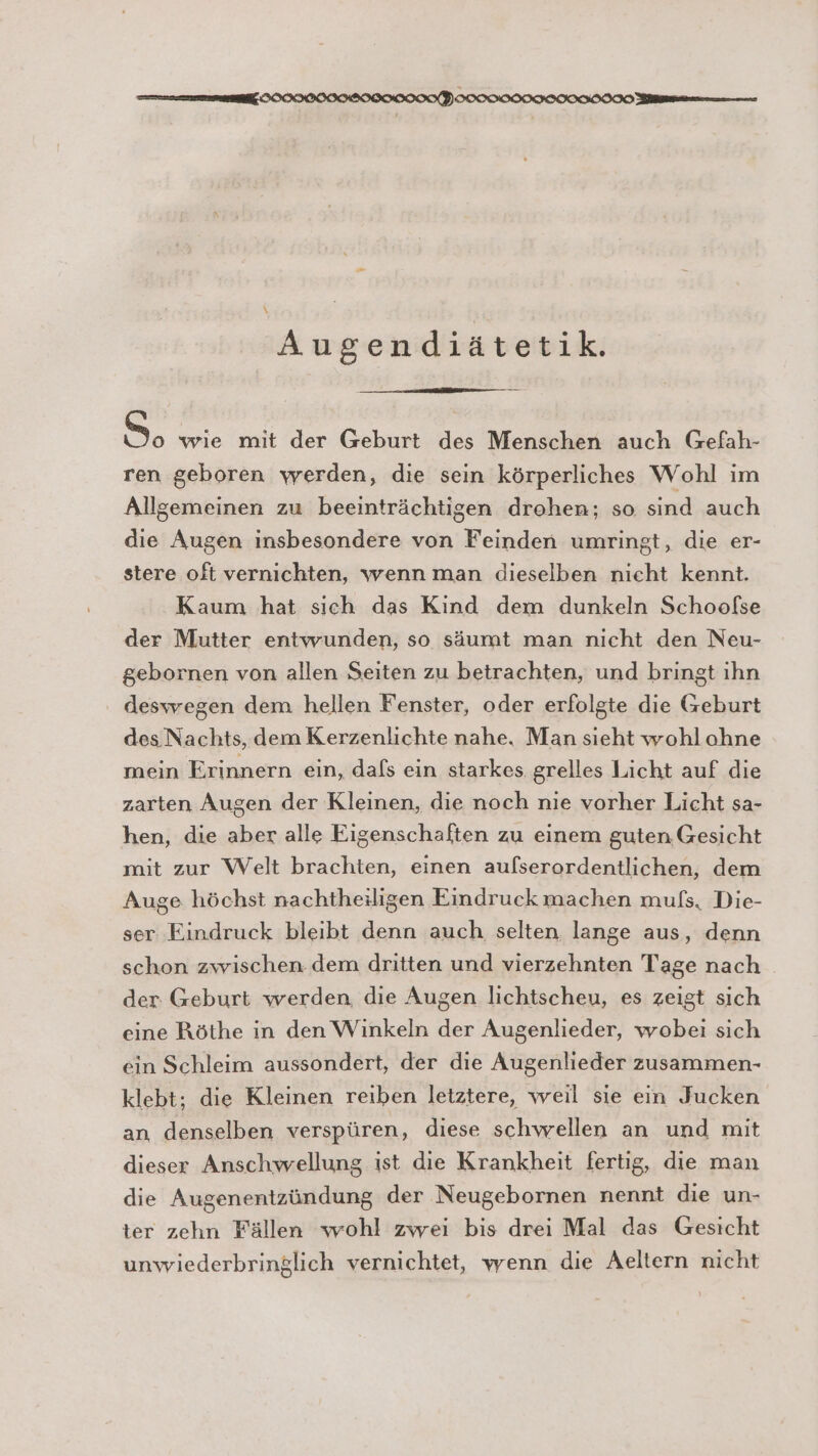 ee HOCOCIIHIICHOOONP ICON GO ann ne \ Augendiätetik. So wie mit der Geburt des Menschen auch Gefah- ren geboren werden, die sein körperliches Wohl im Allgemeinen zu beeinträchtigen drohen; so sind auch die Augen insbesondere von Feinden umringt, die er- stere oft vernichten, wenn man dieselben nieht kennt. Kaum hat sich das Kind dem dunkeln Schoofse der Mutter entwunden, so säumt man nicht den Neu- gebornen von allen Seiten zu betrachten, und bringt ihn deswegen dem hellen Fenster, oder erfolgte die Geburt des Nachts, dem Kerzenlichte nahe. Man sieht wohlohne mein Erinnern ein, dafs ein starkes grelles Licht auf die zarten Augen der Kleinen, die noch nie vorher Licht sa- hen, die aber alle Eigenschaften zu einem guten. Gesicht mit zur Welt brachten, einen aufserordentlichen, dem Auge höchst nachtheiligen Eindruck machen mufs, Die- ser Eindruck bleibt denn auch selten lange aus, denn schon zwischen. dem dritten und vierzehnten Tage nach der. Geburt werden, die Augen lichtscheu, es zeigt sich eine Röthe in den Winkeln der Augenlieder, wobei sich ein Schleim aussondert, der die Augenlieder zusammen- klebt; die Kleinen reiben letztere, weil sie ein Jucken an denselben verspüren, diese schwellen an und mit dieser Anschwellung ist die Krankheit fertig, die man die Augenentzündung der Neugebornen nennt die un- ter zehn Fällen wohl zwei bis drei Mal das Gesicht unwiederbringlich vernichtet, wenn die Aeltern nicht