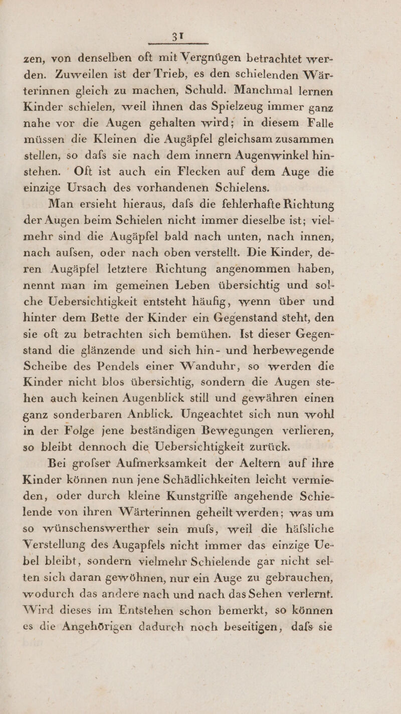 5ıI zen, von denselben oft mit Vergnügen betrachtet wer- den. Zuweailen ist der Trieb, es den schielenden Wär- terinnen gleich zu machen, Schuld. Manchmal lernen Kinder schielen, weil ihnen das Spielzeug immer ganz nahe vor die Augen gehalten wird; in diesem Falle müssen die Kleinen die Augäpfel gleichsam zusammen stellen, so dafs sie nach dem innern Augenwinkel hin- stehen. Oft ist auch ein Flecken auf dem Auge die einzige Ursach des vorhandenen Schielens. Man ersieht hieraus, dafs die fehlerhafte Richtung der Augen beim Schielen nicht immer dieselbe ist; viel- mehr sind die Augäpfel bald nach unten, nach innen, nach aulsen, oder nach oben verstellt. Die Kinder, de- ren Augäpfel letztere Richtung angenommen haben, nennt man im gemeinen Leben übersichtig und sol- che Uebersichtigkeit entsteht häufig, wenn über und hinter dem Bette der Kinder ein Gegenstand steht, den sie oft zu betrachten sich bemühen. Ist dieser Gegen- stand die glänzende und sich hin- und herbewegende Scheibe des Pendels einer Wanduhr, so wrerden die Kinder nicht blos übersichtig, sondern die Augen ste- hen auch keinen Augenblick still und gewähren einen ganz sonderbaren Anblick. Ungeachtet sich nun wohl in der Folge jene beständigen Bewegungen verlieren, so bleibt dennoch die Uebersichtigkeit zurück. Bei grofser Aufmerksamkeit der Aeltern auf ihre Kinder können nun jene Schädlichkeiten leicht vermie- den, oder durch kleine Kunstgriffe angehende Schie- lende von ihren Wärterinnen geheilt werden; was um so wünschenswerther sein muls, weil die häfsliche Verstellung des Augapfels nicht immer das einzige Ue- bel bleibt, sondern vielmehr Schielende gar nicht sel- ten sich daran gewöhnen, nur ein Auge zu gebrauchen, wodurch das andere nach und nach das Sehen verlernt. Wird dieses im Entstehen schon bemerkt, so können es die Angehörigen dadurch noch beseitigen, dals sie