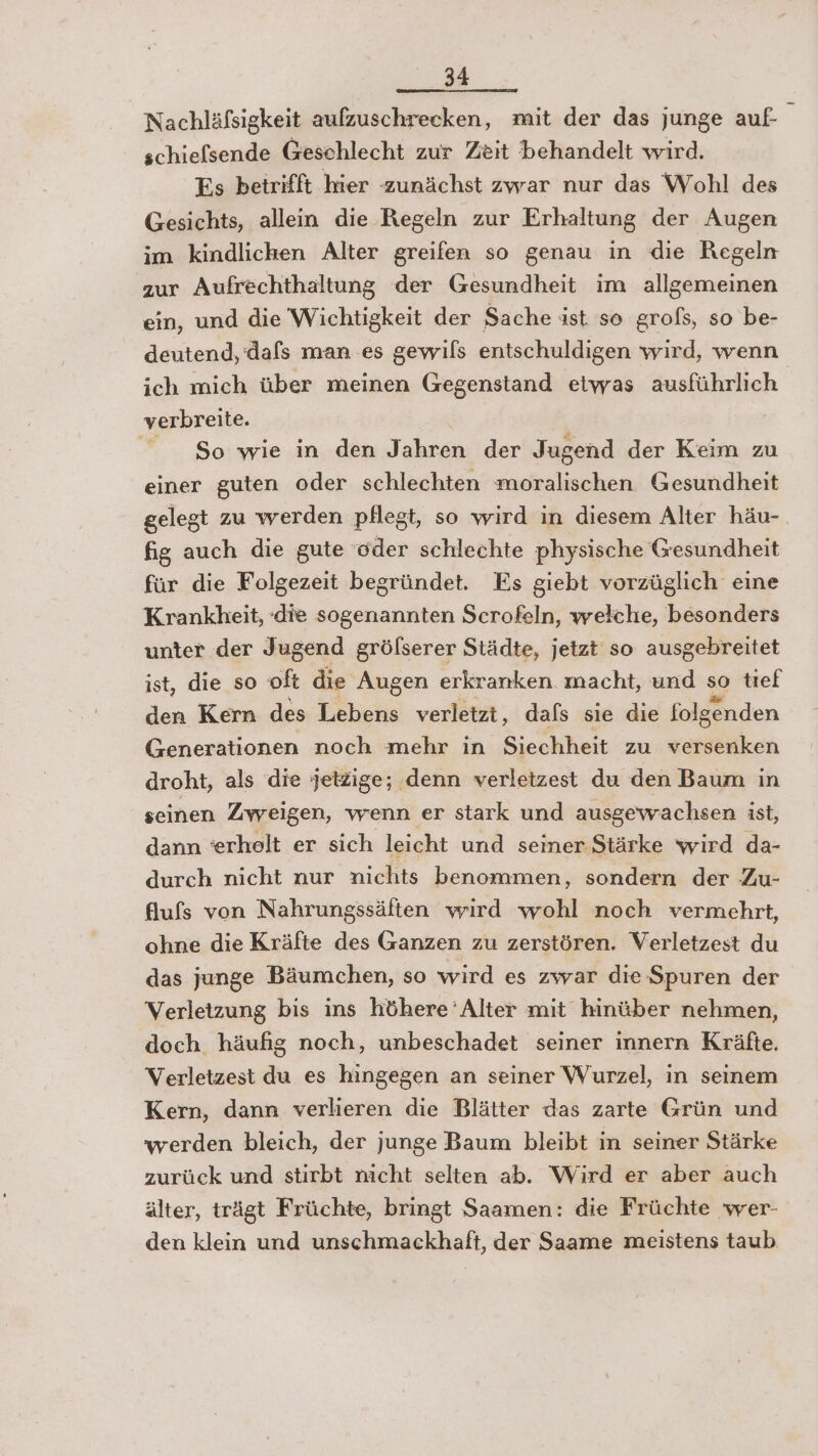 Nachläfsigkeit aufzuschrecken, mit der das junge auf schiefsende Geschlecht zur Zeit behandelt wird. Fs betrifft hier zunächst zwar nur das Wohl des Gesichts, allein die Regeln zur Erhaltung der Augen im kindlichen Alter greifen so genau in die Regeln zur Aufrechthaltung der Gesundheit im allgemeinen ein, und die Wichtigkeit der Sache ast so grofs, so be- deutend, dafs man es gewils entschuldigen wird, wenn ich mich über meinen Gegenstand etwas ausführlich verbreite. So wie in den Jahren der Jugend der Keim zu einer guten oder schlechten moralischen Gesundheit gelegt zu werden pflegt, so wird in diesem Alter häu- fig auch die gute oder schlechte physische Gesundheit für die Folgezeit begründet. Es giebt vorzüglich eine Krankheit, die sogenannten Scrofeln, welche, besonders unter der Jugend grölserer Städte, jetzt so ausgebreitet ist, die so oft die Augen erkranken macht, und so tief den Kern des Lebens verletzt, dafs sie die folgenden Generationen noch mehr in Siechheit zu versenken droht, als die jetzige; denn verletzest du den Baum in seinen Zweigen, wenn er stark und ausgewachsen ist, dann eerhelt er sich leicht und seiner Stärke wird da- durch nicht nur nichts benommen, sondern der Zu- flufs von Nahrungssäften wird wohl noch vermehrt, ohne die Kräfte des Ganzen zu zerstören. Verletzest du das junge Bäumchen, so wird es zwar die Spuren der Verletzung bis ins höhere Alter mit hinüber nehmen, doch häufig noch, unbeschadet seiner innern Kräfte. Verletzest du es hingegen an seiner Wurzel, in seinem Kern, dann verlieren die Blätter das zarte Grün und werden bleich, der junge Baum bleibt in seiner Stärke zurück und stirbt nicht selten ab. Wird er aber auch älter, trägt Früchte, bringt Saamen: die Früchte wer- den klein und unschmackhaft, der Saame meistens taub