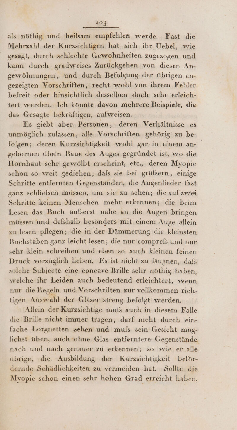 als nöthig und heilsam empfehlen werde. Fast die Mehrzahl der Kurzsichtigen hat sich ihr Uebel, wie gesagt, durch schlechte Gewohnheiten zugezogen und kann durch gradweises Zurückgehen von diesen An- gewöhnungen, und durch Befolgung der übrigen an- gezeigten Vorschriften, recht wohl von ihrem Fehler befreit oder hinsichtlich desselben doch sehr erleich- tert werden. Ich könnte davon mehrere Bespiele, die das (sesagte bekräftigen, aufweisen. Es giebt aber Personen, deren Verhältnisse es unmöglich zulassen, alle Vorschriften gehörig zu be- folgen; deren Kurzsichtigkeit wohl gar in einem an- _ gebornen übeln Baue des Auges gegründet ist, wo die Hornhaut sehr gewölbt erscheint, etc., deren Myopie schon so weit gediehen, dals sie bei gröfsern, einige Schritte entfernten Gegenständen, die Augenlieder fast ganz schliefsen müssen, um sie zu sehen; die aufzwei Schritte keinen Menschen mehr erkennen; die beim Lesen das Buch äufserst nahe an die Augen bringen müssen und defshalb besonders mit einem Auge allein zu lesen pflegen; die ın der Dämmerung die kleinsten Buchstäben ganz leicht lesen; die nur comprels und nur sehr klein schreiben und eben so auch kleinen feinen Druck vorzüglich lieben, Es ist nicht zu läugnen, dafs solche Subjecte eine concave Brille sehr nöthig haben, welche ihr Leiden auch bedeutend erleichtert, wenn nur die Regeln und Vorschriften zur vollkommen rich- ligen Auswahl der Gläser streng befolgt werden. Alleın der Kurzsichtige muls auch in diesem Falle die Brille nicht immer tragen, darf nicht durch ein- fache Lorgnetten sehen und muls sein Gesicht mög- !ichst üben, auch ‘ohne Glas entferntere Gegenstände nach und nach genauer zu erkennen; so wie er alle übrige, die Ausbildung der Kurzsichtigkeit beför- dernde Schädlichkeiten zu vermeiden hat. Sollte die Myopie schon einen sehr hohen Grad erreicht haben,