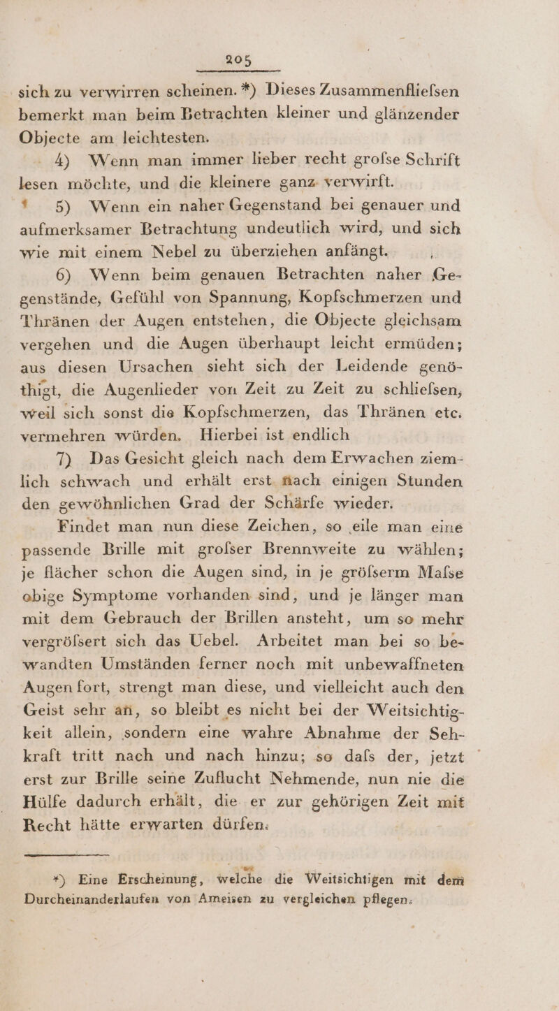 sich zu verwirren scheinen. *) Dieses Zusammenfliefsen bemerkt man beim Betrachten kleiner und glänzender Objecte am leichtesten. 4) Wenn man immer lieber recht grolse Schrift lesen möchte, und die kleinere ganz verwirft. * 5) Wenn ein naher Gegenstand bei genauer und aufmerksamer Betrachtung undeutlich wird, und sich wie mit einem Nebel zu überziehen anfängt. 6) Wenn beim genauen Betrachten naher Ge- genstände, Gefühl von Spannung, Kopfschmerzen und Thränen der Augen entstehen, die Objecte gleichsam vergehen und die Augen überhaupt leicht ermüden; aus diesen Ursachen sieht sich der Leidende genö- thigt, die Augenlieder von Zeit zu Zeit zu schliefsen, weil sich sonst die Kopfschmerzen, das T'hränen etc: vermehren würden, Hierbei ist endlich 7) Das Gesicht gleich nach dem Erwachen ziem- lich schwach und erhält erst. fiach einigen Stunden den gewöhnlichen Grad der Schärfe wieder. Findet man nun diese Zeichen, so .eeile man eine passende Brille mit grolser Brennweite zu wählen; je flächer schon die Augen sind, in je gröfserm Malse obige Symptome vorhanden sind, und je länger man mit dem Gebrauch der Brillen ansteht, um so mehr vergrölsert sich das Uebel. Arbeitet man bei so be- wandten Umständen ferner noch mit unbevwaffneten Augen fort, strengt man diese, und vielleicht auch den Geist sehr ati, so bleibt es nicht bei der Weitsichtig- keit alleın, sondern eine wahre Abnahme der Seh- kraft tritt nach und nach hinzu; so dafs der, jetzt erst zur Brille seine Zuflucht Nehmende, nun nie die Hülfe dadurch erhält, die er zur gehörigen Zeit mit Recht hätte erwarten dürfen: er. *) Eine Erscheinung, welche die Weitsichtigen mit dem Durcheinanderlaufen von Ameisen zu vergleichen pflegen:
